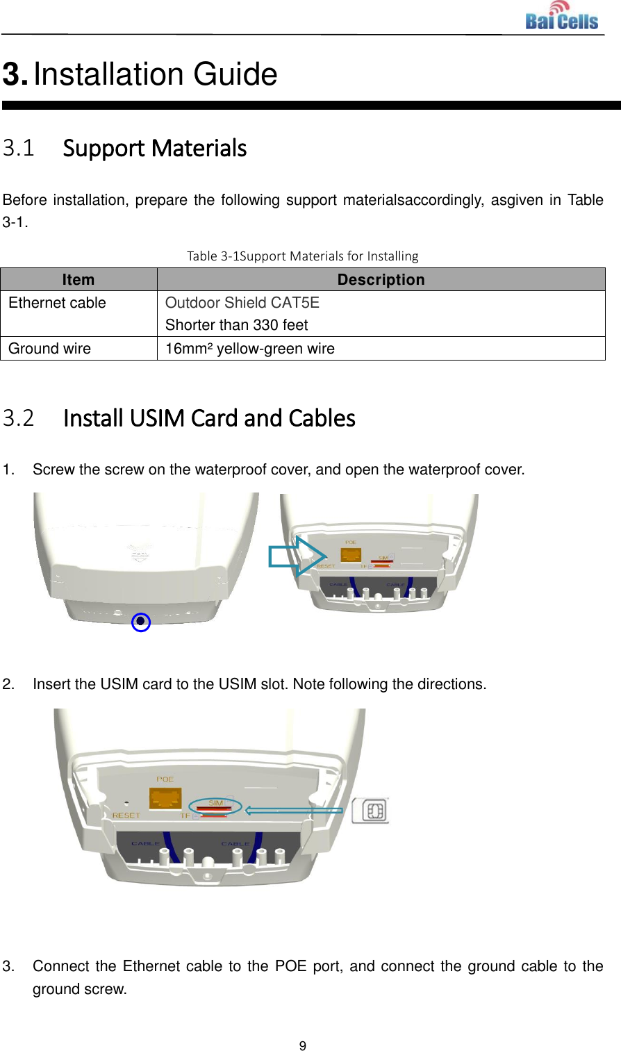  9  3. Installation Guide 3.1 Support Materials Before installation, prepare the following support materialsaccordingly, asgiven in Table 3-1. Table 3-1Support Materials for Installing Item Description Ethernet cable Outdoor Shield CAT5E Shorter than 330 feet Ground wire 16mm² yellow-green wire  3.2 Install USIM Card and Cables 1.  Screw the screw on the waterproof cover, and open the waterproof cover.   2.  Insert the USIM card to the USIM slot. Note following the directions.   3.  Connect the Ethernet cable to the POE port, and connect the ground cable to the ground screw. 