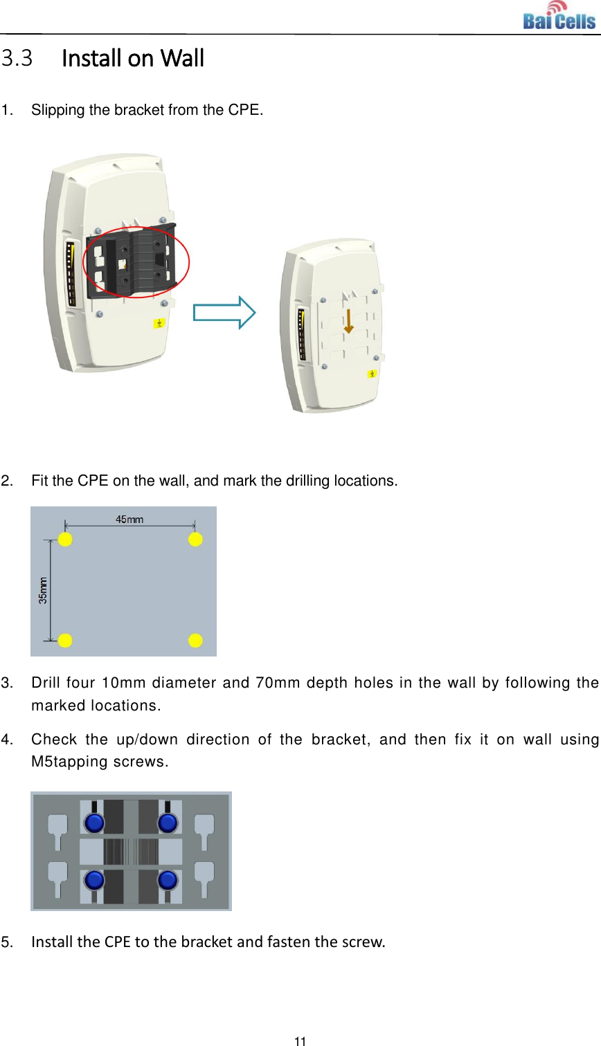  11  3.3 Install on Wall 1.  Slipping the bracket from the CPE.  2.  Fit the CPE on the wall, and mark the drilling locations.  3.  Drill four 10mm diameter and 70mm depth holes in the wall by following the marked locations. 4.  Check  the  up/down  direction  of  the  bracket,  and  then  fix  it  on  wall  using M5tapping screws.  5. Install the CPE to the bracket and fasten the screw. 