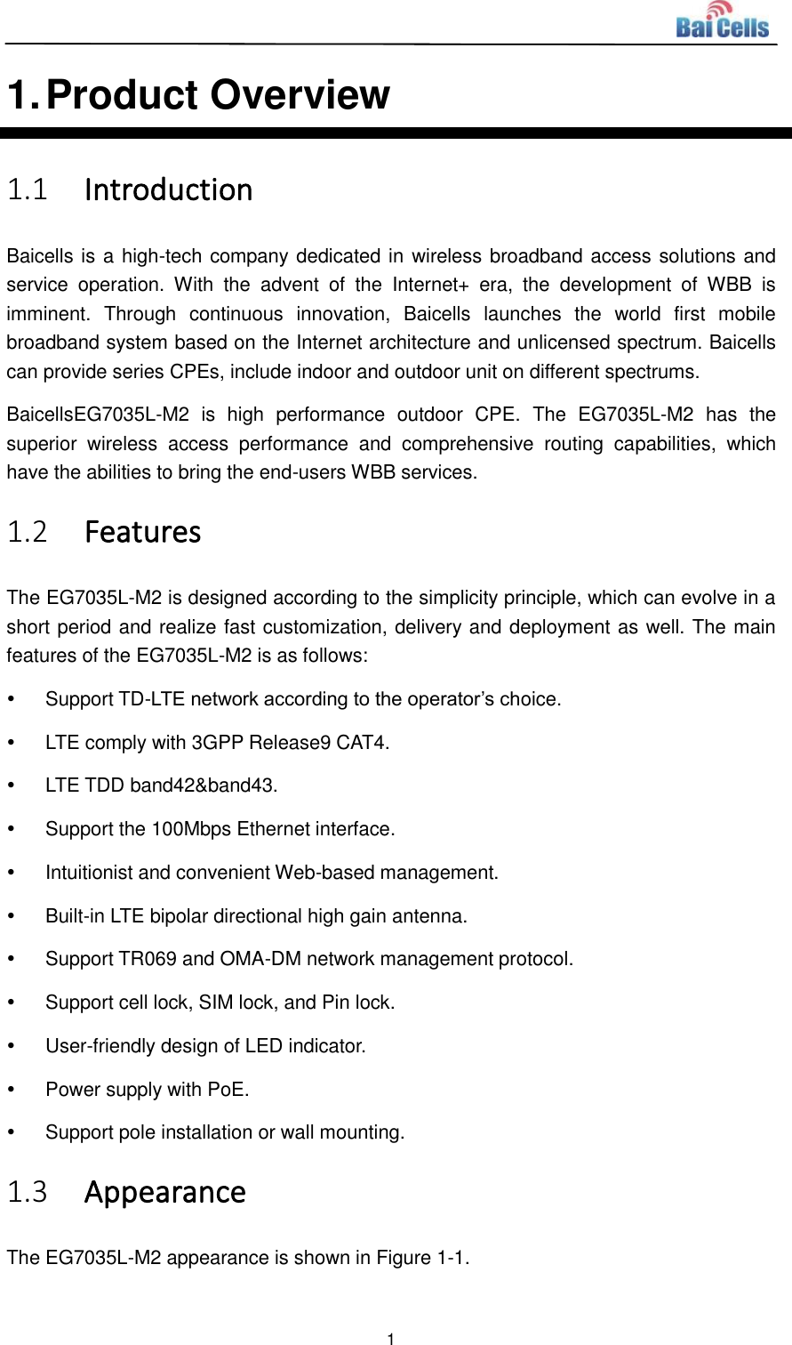  1  1. Product Overview 1.1 Introduction Baicells is a high-tech company dedicated in wireless broadband access solutions and service  operation.  With  the  advent  of  the  Internet+  era,  the  development  of  WBB  is imminent.  Through  continuous  innovation,  Baicells  launches  the  world  first  mobile broadband system based on the Internet architecture and unlicensed spectrum. Baicells can provide series CPEs, include indoor and outdoor unit on different spectrums. BaicellsEG7035L-M2  is  high  performance  outdoor  CPE.  The  EG7035L-M2  has  the superior  wireless  access  performance  and  comprehensive  routing  capabilities,  which have the abilities to bring the end-users WBB services. 1.2 Features The EG7035L-M2 is designed according to the simplicity principle, which can evolve in a short period and realize fast customization, delivery and deployment as well. The main features of the EG7035L-M2 is as follows:   Support TD-LTE network according to the operator’s choice.   LTE comply with 3GPP Release9 CAT4.   LTE TDD band42&amp;band43.   Support the 100Mbps Ethernet interface.   Intuitionist and convenient Web-based management.   Built-in LTE bipolar directional high gain antenna.   Support TR069 and OMA-DM network management protocol.   Support cell lock, SIM lock, and Pin lock.   User-friendly design of LED indicator.   Power supply with PoE.   Support pole installation or wall mounting. 1.3 Appearance The EG7035L-M2 appearance is shown in Figure 1-1. 