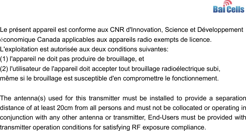     Le présent appareil est conforme aux CNR d&apos;Innovation, Science et Développement économique Canada applicables aux appareils radio exempts de licence. L&apos;exploitation est autorisée aux deux conditions suivantes:   (1) l&apos;appareil ne doit pas produire de brouillage, et  (2) l&apos;utilisateur de l&apos;appareil doit accepter tout brouillage radioélectrique subi,  même si le brouillage est susceptible d&apos;en compromettre le fonctionnement.  The  antenna(s) used  for  this  transmitter  must be  installed to  provide  a  separation distance of at least 20cm from all persons and must not be collocated or operating in conjunction with any other antenna or transmitter, End-Users must be provided with transmitter operation conditions for satisfying RF exposure compliance.  