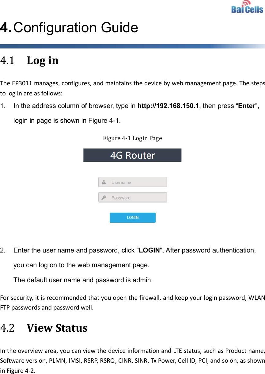    4. Configuration Guide 4.1 Log in The EP3011 manages, configures, and maintains the device by web management page. The steps to log in are as follows: 1.  In the address column of browser, type in http://192.168.150.1, then press “Enter”, login in page is shown in Figure 4-1. Figure 4-1 Login Page   2.  Enter the user name and password, click &quot;LOGIN&quot;. After password authentication, you can log on to the web management page. The default user name and password is admin. For security, it is recommended that you open the firewall, and keep your login password, WLAN FTP passwords and password well. 4.2 View Status In the overview area, you can view the device information and LTE status, such as Product name, Software version, PLMN, IMSI, RSRP, RSRQ, CINR, SINR, Tx Power, Cell ID, PCI, and so on, as shown in Figure 4-2.    