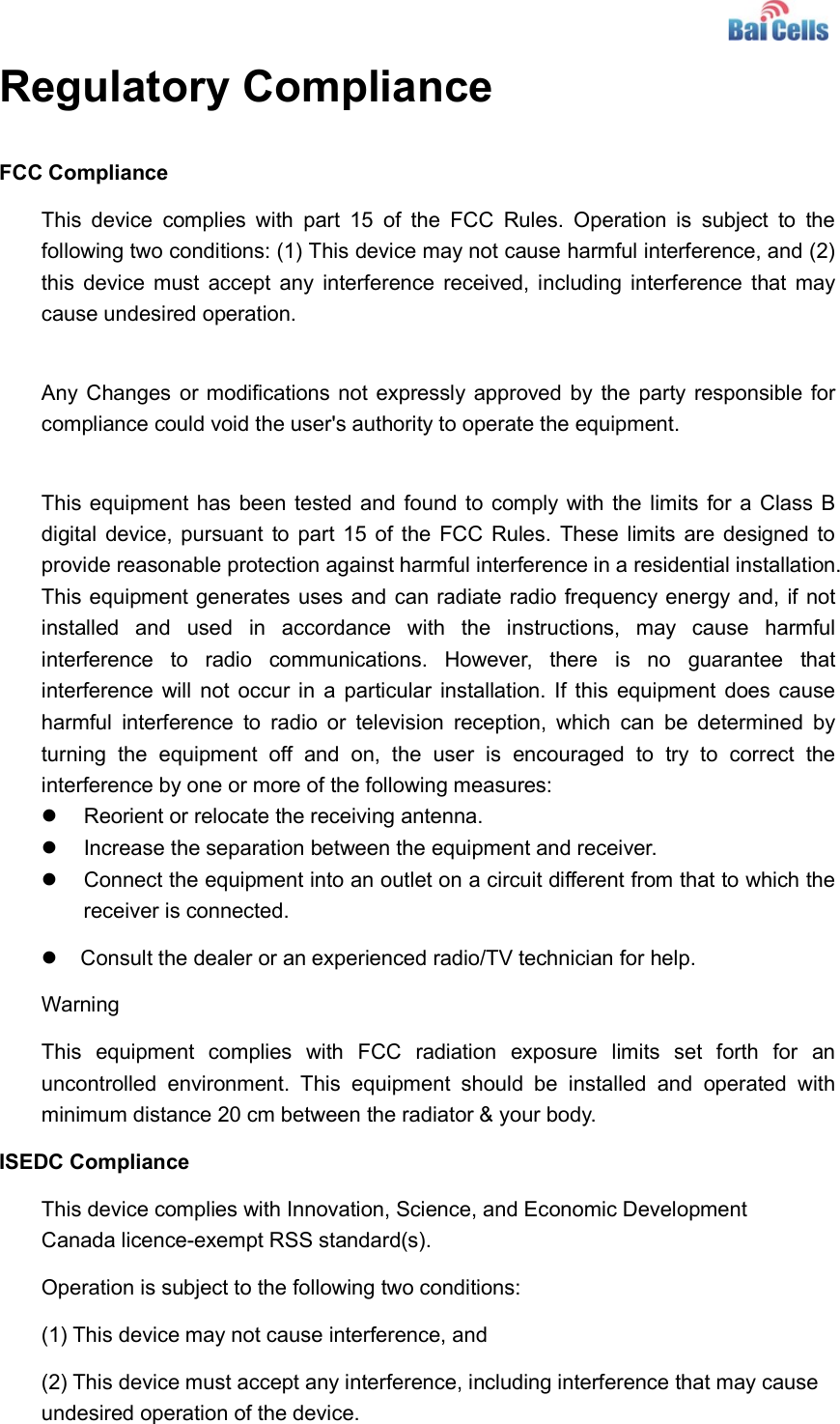    Regulatory Compliance FCC Compliance This  device  complies  with  part  15  of  the  FCC  Rules.  Operation  is  subject  to  the following two conditions: (1) This device may not cause harmful interference, and (2) this  device must accept  any  interference received, including interference that may cause undesired operation.  Any Changes or modifications not expressly approved by the party responsible for compliance could void the user&apos;s authority to operate the equipment.  This equipment has been tested and found to comply with the limits for a Class B digital device, pursuant to part  15 of the FCC Rules.  These limits are designed to provide reasonable protection against harmful interference in a residential installation. This equipment generates uses and can radiate radio frequency energy and, if not installed  and  used  in  accordance  with  the  instructions,  may  cause  harmful interference  to  radio  communications.  However,  there  is  no  guarantee  that interference will not  occur in  a particular  installation. If this  equipment does cause harmful  interference  to  radio  or  television  reception,  which  can  be  determined  by turning  the  equipment  off  and  on,  the  user  is  encouraged  to  try  to  correct  the interference by one or more of the following measures:   Reorient or relocate the receiving antenna.   Increase the separation between the equipment and receiver.   Connect the equipment into an outlet on a circuit different from that to which the receiver is connected.      Consult the dealer or an experienced radio/TV technician for help. Warning This  equipment  complies  with  FCC  radiation  exposure  limits  set  forth  for  an uncontrolled  environment.  This  equipment  should  be  installed  and  operated  with minimum distance 20 cm between the radiator &amp; your body. ISEDC Compliance This device complies with Innovation, Science, and Economic Development Canada licence-exempt RSS standard(s).  Operation is subject to the following two conditions:  (1) This device may not cause interference, and  (2) This device must accept any interference, including interference that may cause undesired operation of the device. 