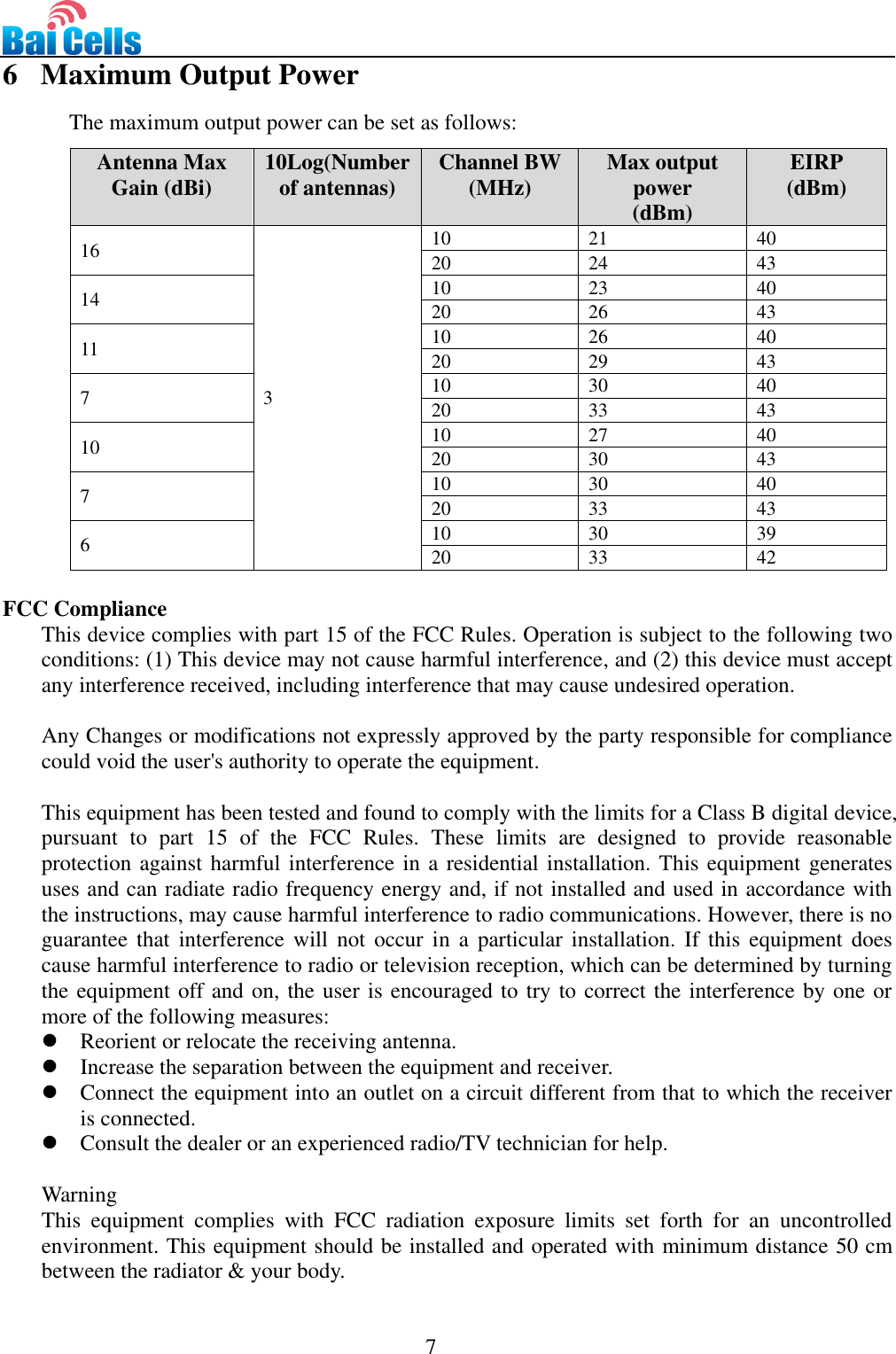                                                                                 7  6   Maximum Output Power The maximum output power can be set as follows: Antenna Max Gain (dBi) 10Log(Number of antennas) Channel BW (MHz) Max output power (dBm) EIRP (dBm) 16 3 10 21 40 20 24 43 14 10 23 40 20 26 43 11 10 26 40 20 29 43 7 10 30 40 20 33 43 10 10 27 40 20 30 43 7 10 30 40 20 33 43 6 10 30 39 20 33 42  FCC Compliance This device complies with part 15 of the FCC Rules. Operation is subject to the following two conditions: (1) This device may not cause harmful interference, and (2) this device must accept any interference received, including interference that may cause undesired operation.  Any Changes or modifications not expressly approved by the party responsible for compliance could void the user&apos;s authority to operate the equipment.  This equipment has been tested and found to comply with the limits for a Class B digital device, pursuant  to  part  15  of  the  FCC  Rules.  These  limits  are  designed  to  provide  reasonable protection against harmful interference in a residential installation. This equipment generates uses and can radiate radio frequency energy and, if not installed and used in accordance with the instructions, may cause harmful interference to radio communications. However, there is no guarantee  that interference will not  occur  in  a  particular installation. If  this  equipment does cause harmful interference to radio or television reception, which can be determined by turning the equipment off and on, the user is encouraged to try to correct the interference by one or more of the following measures:  Reorient or relocate the receiving antenna.  Increase the separation between the equipment and receiver.  Connect the equipment into an outlet on a circuit different from that to which the receiver is connected.    Consult the dealer or an experienced radio/TV technician for help.  Warning This  equipment  complies  with  FCC  radiation  exposure  limits  set  forth  for  an  uncontrolled environment. This equipment should be installed and operated with minimum distance 50 cm between the radiator &amp; your body. 