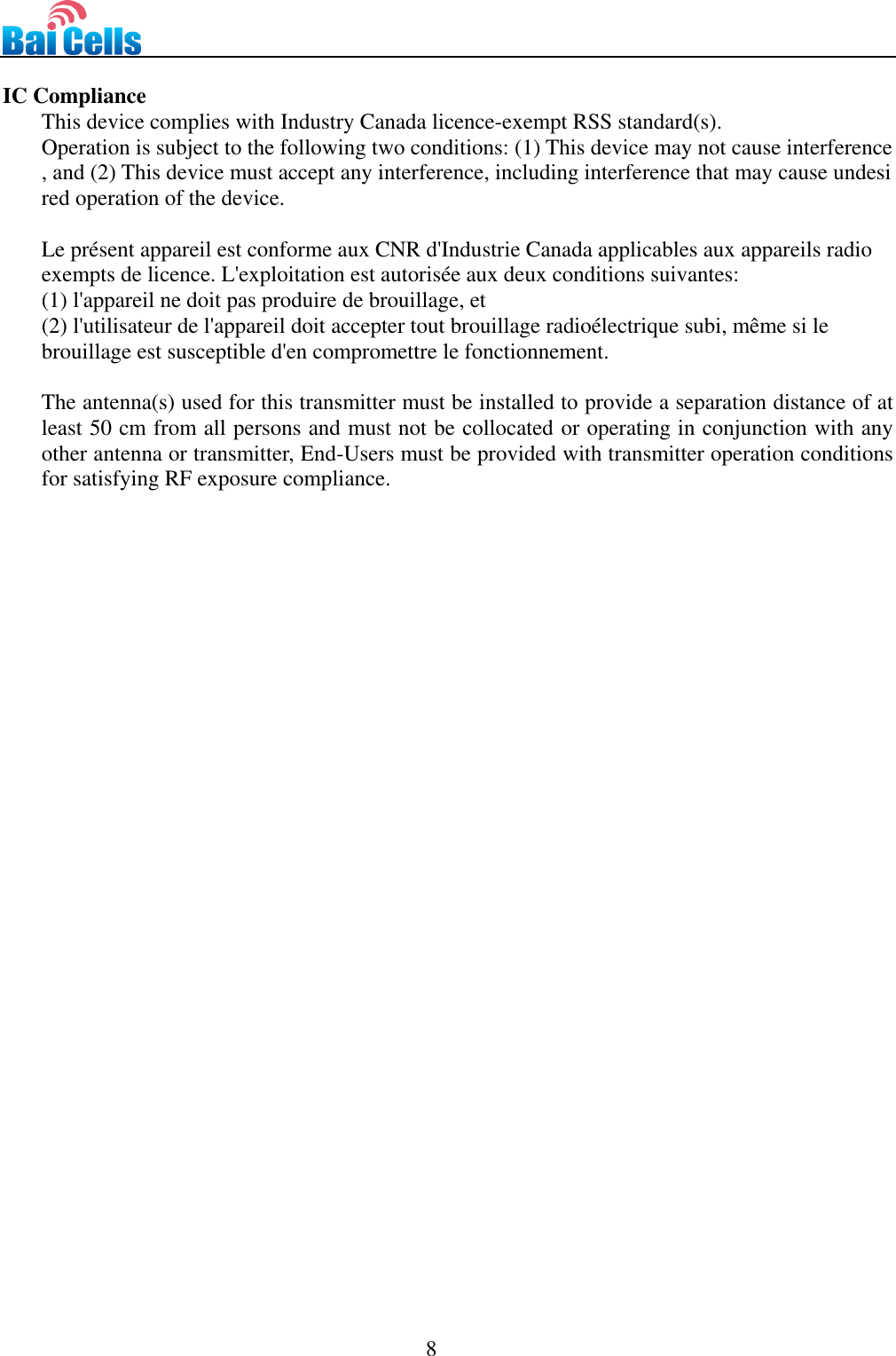                                                                                 8   IC Compliance This device complies with Industry Canada licence-exempt RSS standard(s).  Operation is subject to the following two conditions: (1) This device may not cause interference, and (2) This device must accept any interference, including interference that may cause undesired operation of the device.  Le présent appareil est conforme aux CNR d&apos;Industrie Canada applicables aux appareils radio exempts de licence. L&apos;exploitation est autorisée aux deux conditions suivantes:   (1) l&apos;appareil ne doit pas produire de brouillage, et  (2) l&apos;utilisateur de l&apos;appareil doit accepter tout brouillage radioélectrique subi, même si le  brouillage est susceptible d&apos;en compromettre le fonctionnement.  The antenna(s) used for this transmitter must be installed to provide a separation distance of at least 50 cm from all persons and must not be collocated or operating in conjunction with any other antenna or transmitter, End-Users must be provided with transmitter operation conditions for satisfying RF exposure compliance. 