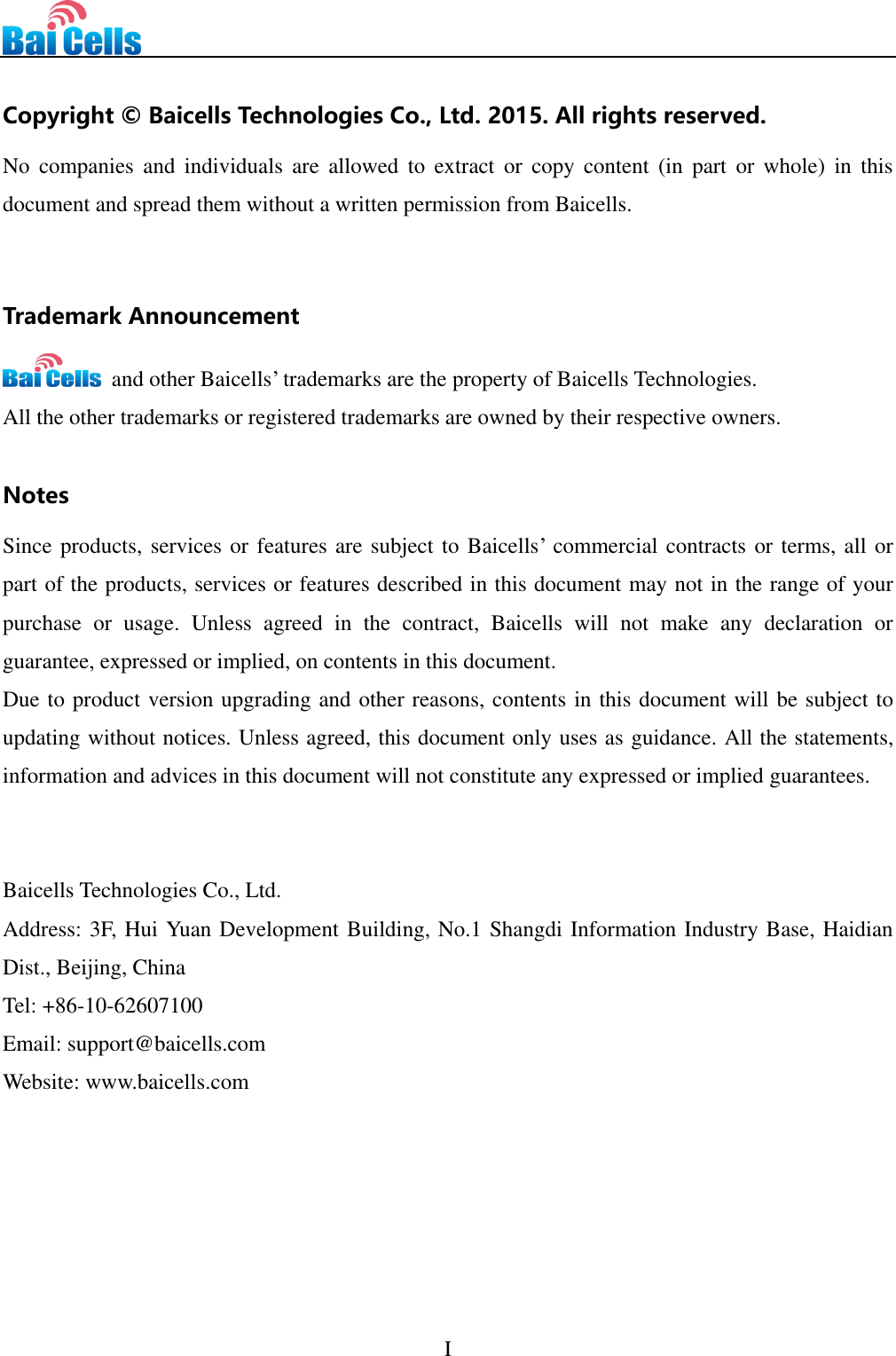      I   Copyright © Baicells Technologies Co., Ltd. 2015. All rights reserved. No  companies  and  individuals  are  allowed  to  extract  or  copy  content  (in  part  or  whole)  in  this document and spread them without a written permission from Baicells.     Trademark Announcement   and other Baicells’ trademarks are the property of Baicells Technologies. All the other trademarks or registered trademarks are owned by their respective owners.    Notes Since products, services or features are subject to Baicells’ commercial contracts or terms, all or part of the products, services or features described in this document may not in the range of your purchase  or  usage.  Unless  agreed  in  the  contract,  Baicells  will  not  make  any  declaration  or guarantee, expressed or implied, on contents in this document.   Due to product version upgrading and other reasons, contents in this document will be subject to updating without notices. Unless agreed, this document only uses as guidance. All the statements, information and advices in this document will not constitute any expressed or implied guarantees.       Baicells Technologies Co., Ltd. Address: 3F, Hui Yuan Development Building, No.1 Shangdi Information Industry Base, Haidian Dist., Beijing, China Tel: +86-10-62607100 Email: support@baicells.com Website: www.baicells.com      