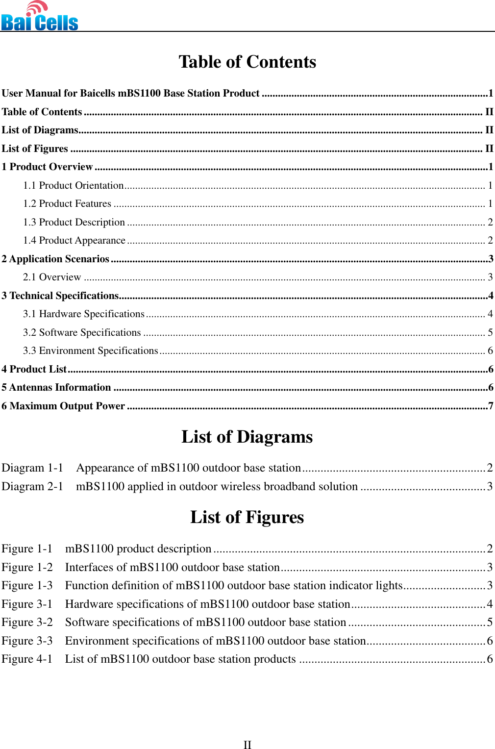      II   Table of Contents User Manual for Baicells mBS1100 Base Station Product .................................................................................... 1 Table of Contents .................................................................................................................................................... II List of Diagrams ...................................................................................................................................................... II List of Figures ......................................................................................................................................................... II 1 Product Overview .................................................................................................................................................. 1 1.1 Product Orientation ...................................................................................................................................... 1 1.2 Product Features .......................................................................................................................................... 1 1.3 Product Description ..................................................................................................................................... 2 1.4 Product Appearance ..................................................................................................................................... 2 2 Application Scenarios ............................................................................................................................................ 3 2.1 Overview ..................................................................................................................................................... 3 3 Technical Specifications......................................................................................................................................... 4 3.1 Hardware Specifications .............................................................................................................................. 4 3.2 Software Specifications ............................................................................................................................... 5 3.3 Environment Specifications ......................................................................................................................... 6 4 Product List ............................................................................................................................................................ 6 5 Antennas Information ........................................................................................................................................... 6 6 Maximum Output Power ...................................................................................................................................... 7  List of Diagrams Diagram 1-1  Appearance of mBS1100 outdoor base station ............................................................ 2 Diagram 2-1    mBS1100 applied in outdoor wireless broadband solution ......................................... 3  List of Figures Figure 1-1    mBS1100 product description ......................................................................................... 2 Figure 1-2    Interfaces of mBS1100 outdoor base station ................................................................... 3 Figure 1-3    Function definition of mBS1100 outdoor base station indicator lights ........................... 3 Figure 3-1    Hardware specifications of mBS1100 outdoor base station ............................................ 4 Figure 3-2    Software specifications of mBS1100 outdoor base station ............................................. 5 Figure 3-3    Environment specifications of mBS1100 outdoor base station ....................................... 6 Figure 4-1    List of mBS1100 outdoor base station products ............................................................. 6   