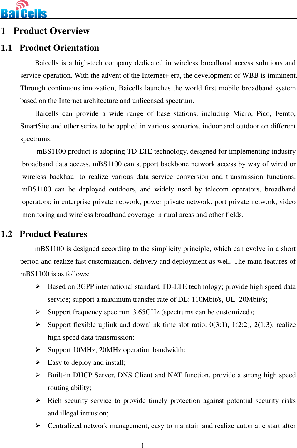                                                                                 1  1   Product Overview 1.1   Product Orientation Baicells is a high-tech company dedicated in wireless broadband access solutions and service operation. With the advent of the Internet+ era, the development of WBB is imminent. Through continuous innovation, Baicells launches the world first mobile broadband system based on the Internet architecture and unlicensed spectrum.   Baicells  can  provide  a  wide  range  of  base  stations,  including  Micro,  Pico,  Femto, SmartSite and other series to be applied in various scenarios, indoor and outdoor on different spectrums.   mBS1100 product is adopting TD-LTE technology, designed for implementing industry broadband data access. mBS1100 can support backbone network access by way of wired or wireless  backhaul  to  realize  various  data  service  conversion  and  transmission  functions. mBS1100  can  be  deployed  outdoors,  and  widely  used  by  telecom  operators,  broadband operators; in enterprise private network, power private network, port private network, video monitoring and wireless broadband coverage in rural areas and other fields.   1.2   Product Features mBS1100 is designed according to the simplicity principle, which can evolve in a short period and realize fast customization, delivery and deployment as well. The main features of mBS1100 is as follows:    Based on 3GPP international standard TD-LTE technology; provide high speed data service; support a maximum transfer rate of DL: 110Mbit/s, UL: 20Mbit/s;  Support frequency spectrum 3.65GHz (spectrums can be customized);  Support flexible uplink and downlink time slot ratio: 0(3:1), 1(2:2), 2(1:3), realize high speed data transmission;  Support 10MHz, 20MHz operation bandwidth;  Easy to deploy and install;    Built-in DHCP Server, DNS Client and NAT function, provide a strong high speed routing ability;  Rich  security service to  provide  timely protection against potential  security  risks and illegal intrusion;  Centralized network management, easy to maintain and realize automatic start after 