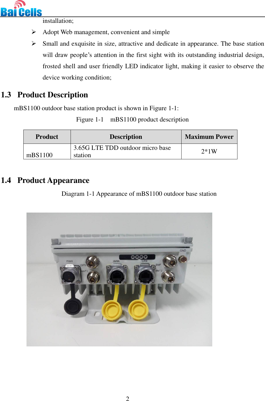                                                                                 2  installation;  Adopt Web management, convenient and simple  Small and exquisite in size, attractive and dedicate in appearance. The base station will draw people’s attention in the first sight with its outstanding industrial design, frosted shell and user friendly LED indicator light, making it easier to observe the device working condition;   1.3   Product Description mBS1100 outdoor base station product is shown in Figure 1-1: Figure 1-1  mBS1100 product description  Product Description Maximum Power mBS1100 3.65G LTE TDD outdoor micro base station 2*1W  1.4   Product Appearance Diagram 1-1 Appearance of mBS1100 outdoor base station      