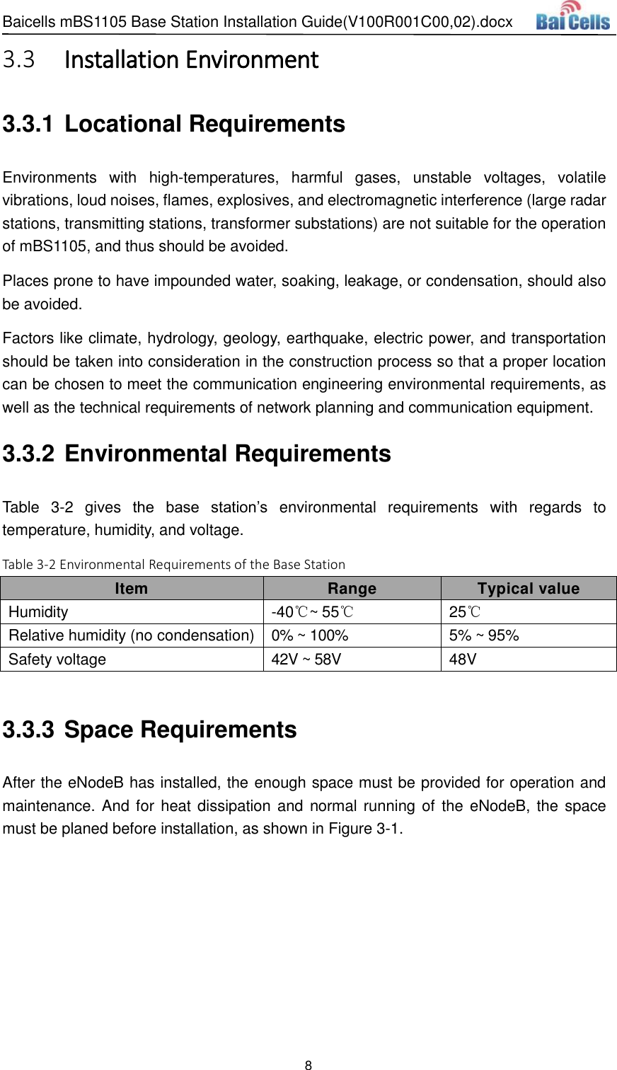 Baicells mBS1105 Base Station Installation Guide(V100R001C00,02).docx 8   Installation Environment 3.33.3.1 Locational Requirements Environments  with  high-temperatures,  harmful  gases,  unstable  voltages,  volatile vibrations, loud noises, flames, explosives, and electromagnetic interference (large radar stations, transmitting stations, transformer substations) are not suitable for the operation of mBS1105, and thus should be avoided.   Places prone to have impounded water, soaking, leakage, or condensation, should also be avoided.   Factors like climate, hydrology, geology, earthquake, electric power, and transportation should be taken into consideration in the construction process so that a proper location can be chosen to meet the communication engineering environmental requirements, as well as the technical requirements of network planning and communication equipment. 3.3.2 Environmental Requirements Table  3-2  gives  the  base  station’s  environmental  requirements  with  regards  to temperature, humidity, and voltage.   Table 3-2 Environmental Requirements of the Base Station Item Range Typical value Humidity -40℃~ 55℃ 25℃ Relative humidity (no condensation) 0% ~ 100% 5% ~ 95% Safety voltage 42V ~ 58V 48V  3.3.3 Space Requirements After the eNodeB has installed, the enough space must be provided for operation and maintenance. And for heat dissipation and  normal running of the eNodeB, the space must be planed before installation, as shown in Figure 3-1. 