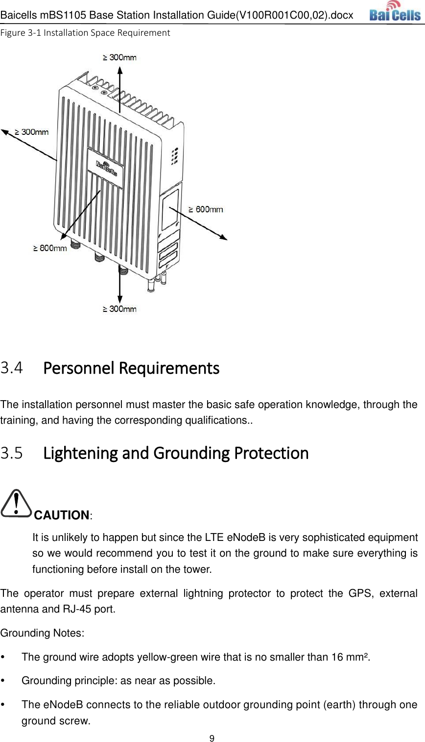 Baicells mBS1105 Base Station Installation Guide(V100R001C00,02).docx 9  Figure 3-1 Installation Space Requirement    Personnel Requirements 3.4The installation personnel must master the basic safe operation knowledge, through the training, and having the corresponding qualifications..  Lightening and Grounding Protection 3.5CAUTION: It is unlikely to happen but since the LTE eNodeB is very sophisticated equipment so we would recommend you to test it on the ground to make sure everything is functioning before install on the tower. The  operator  must  prepare  external  lightning  protector  to  protect  the  GPS,  external antenna and RJ-45 port. Grounding Notes:   The ground wire adopts yellow-green wire that is no smaller than 16 mm².   Grounding principle: as near as possible.   The eNodeB connects to the reliable outdoor grounding point (earth) through one ground screw. 