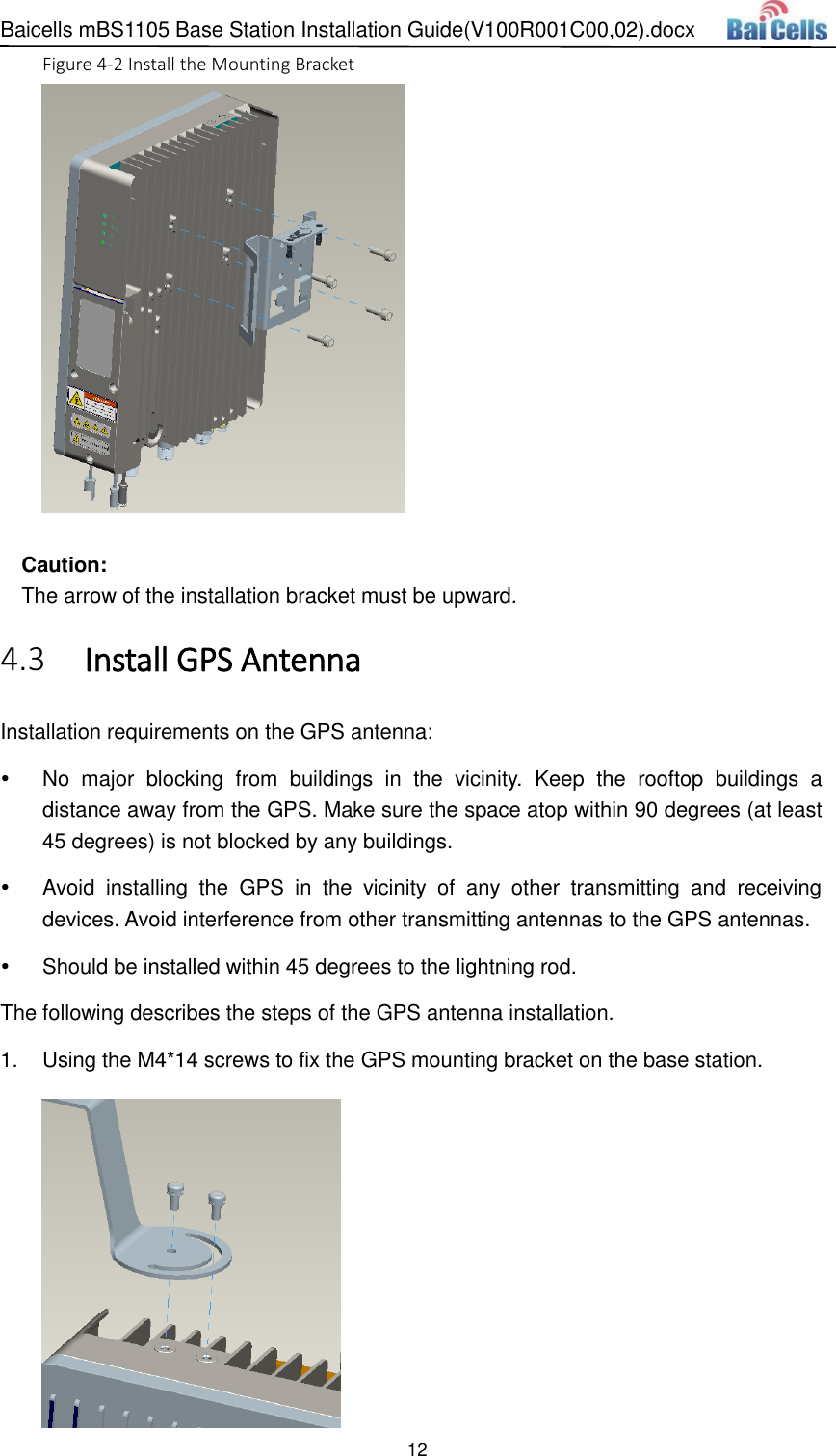 Baicells mBS1105 Base Station Installation Guide(V100R001C00,02).docx 12  Figure 4-2 Install the Mounting Bracket   Caution: The arrow of the installation bracket must be upward.  Install GPS Antenna 4.3Installation requirements on the GPS antenna:   No  major  blocking  from  buildings  in  the  vicinity.  Keep  the  rooftop  buildings  a distance away from the GPS. Make sure the space atop within 90 degrees (at least 45 degrees) is not blocked by any buildings.       Avoid  installing  the  GPS  in  the  vicinity  of  any  other  transmitting  and  receiving devices. Avoid interference from other transmitting antennas to the GPS antennas.   Should be installed within 45 degrees to the lightning rod. The following describes the steps of the GPS antenna installation. 1.  Using the M4*14 screws to fix the GPS mounting bracket on the base station.  