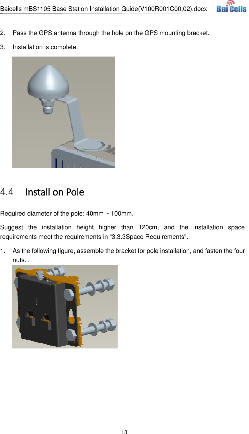 Baicells mBS1105 Base Station Installation Guide(V100R001C00,02).docx 13   2.  Pass the GPS antenna through the hole on the GPS mounting bracket.   3.  Installation is complete.    Install on Pole 4.4Required diameter of the pole: 40mm ~ 100mm. Suggest  the  installation  height  higher  than  120cm,  and  the  installation  space requirements meet the requirements in “3.3.3Space Requirements”. 1.  As the following figure, assemble the bracket for pole installation, and fasten the four nuts. .   