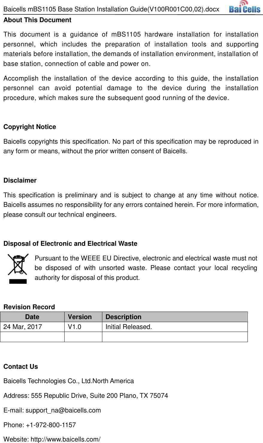 Baicells mBS1105 Base Station Installation Guide(V100R001C00,02).docx   About This Document This  document  is  a  guidance  of  mBS1105  hardware  installation  for  installation personnel,  which  includes  the  preparation  of  installation  tools  and  supporting materials before installation, the demands of installation environment, installation of base station, connection of cable and power on. Accomplish  the  installation  of  the  device  according  to  this  guide,  the  installation personnel  can  avoid  potential  damage  to  the  device  during  the  installation procedure, which makes sure the subsequent good running of the device.    Copyright Notice Baicells copyrights this specification. No part of this specification may be reproduced in any form or means, without the prior written consent of Baicells.  Disclaimer This  specification is preliminary  and  is  subject to  change  at  any time  without notice. Baicells assumes no responsibility for any errors contained herein. For more information, please consult our technical engineers.  Disposal of Electronic and Electrical Waste Pursuant to the WEEE EU Directive, electronic and electrical waste must not be  disposed  of  with  unsorted  waste.  Please  contact  your  local  recycling authority for disposal of this product.  Revision Record Date Version Description 24 Mar, 2017 V1.0 Initial Released.     Contact Us Baicells Technologies Co., Ltd.North America   Address: 555 Republic Drive, Suite 200 Plano, TX 75074 E-mail: support_na@baicells.com Phone: +1-972-800-1157 Website: http://www.baicells.com/ 