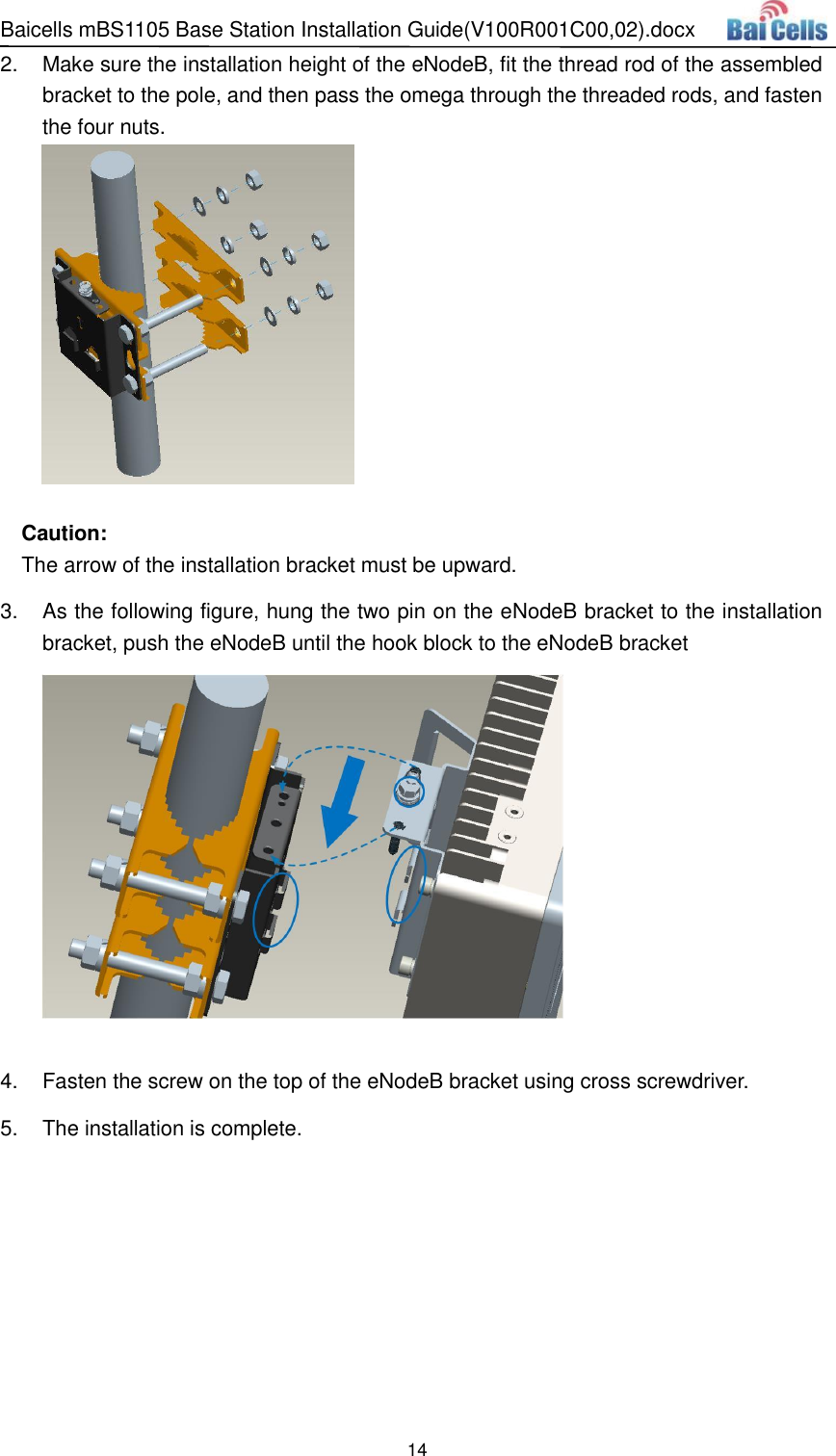 Baicells mBS1105 Base Station Installation Guide(V100R001C00,02).docx 14  2.  Make sure the installation height of the eNodeB, fit the thread rod of the assembled bracket to the pole, and then pass the omega through the threaded rods, and fasten the four nuts.      Caution: The arrow of the installation bracket must be upward. 3.  As the following figure, hung the two pin on the eNodeB bracket to the installation bracket, push the eNodeB until the hook block to the eNodeB bracket       4.  Fasten the screw on the top of the eNodeB bracket using cross screwdriver. 5.  The installation is complete.   