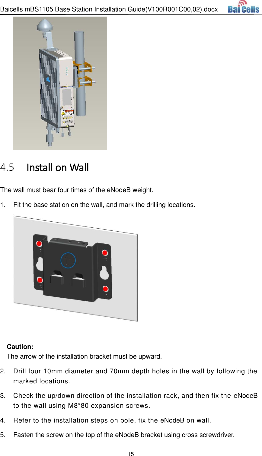 Baicells mBS1105 Base Station Installation Guide(V100R001C00,02).docx 15    Install on Wall 4.5The wall must bear four times of the eNodeB weight. 1.  Fit the base station on the wall, and mark the drilling locations.   Caution: The arrow of the installation bracket must be upward. 2.  Drill four 10mm diameter and 70mm depth holes in the wall by following the marked locations. 3.  Check the up/down direction of the installation rack, and then fix the eNodeB to the wall using M8*80 expansion screws.   4.  Refer to the installation steps on pole, fix the eNodeB on wall. 5.  Fasten the screw on the top of the eNodeB bracket using cross screwdriver. 