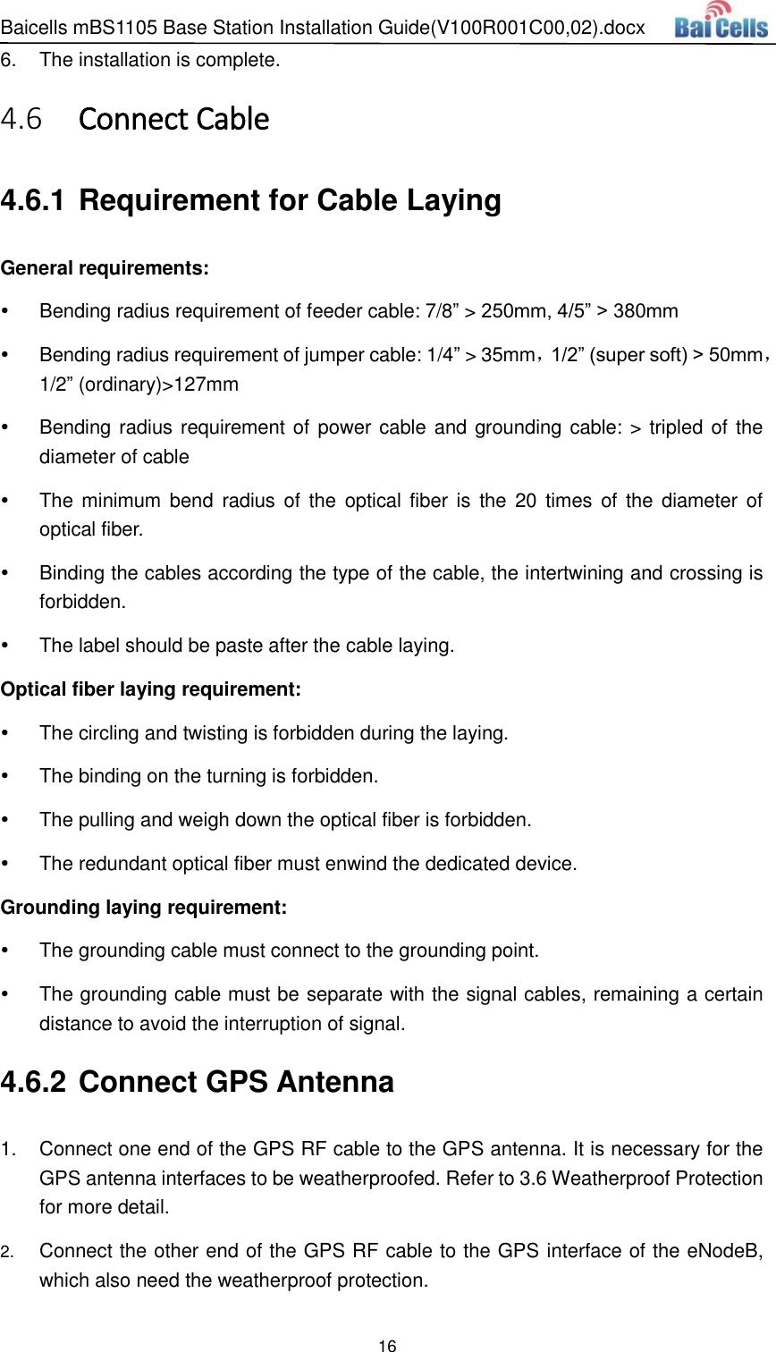 Baicells mBS1105 Base Station Installation Guide(V100R001C00,02).docx 16  6.  The installation is complete.  Connect Cable 4.64.6.1 Requirement for Cable Laying General requirements:   Bending radius requirement of feeder cable: 7/8” &gt; 250mm, 4/5” &gt; 380mm     Bending radius requirement of jumper cable: 1/4” &gt; 35mm，1/2” (super soft) &gt; 50mm，1/2” (ordinary)&gt;127mm   Bending radius requirement of power cable and grounding cable: &gt; tripled of the diameter of cable   The  minimum bend  radius  of  the  optical fiber is  the 20  times  of  the  diameter  of optical fiber.   Binding the cables according the type of the cable, the intertwining and crossing is forbidden.   The label should be paste after the cable laying. Optical fiber laying requirement:   The circling and twisting is forbidden during the laying.   The binding on the turning is forbidden.   The pulling and weigh down the optical fiber is forbidden.   The redundant optical fiber must enwind the dedicated device. Grounding laying requirement:   The grounding cable must connect to the grounding point.   The grounding cable must be separate with the signal cables, remaining a certain distance to avoid the interruption of signal. 4.6.2 Connect GPS Antenna 1.  Connect one end of the GPS RF cable to the GPS antenna. It is necessary for the GPS antenna interfaces to be weatherproofed. Refer to 3.6 Weatherproof Protection for more detail. 2. Connect the other end of the GPS RF cable to the GPS interface of the eNodeB, which also need the weatherproof protection. 