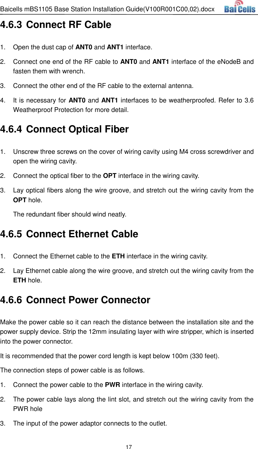 Baicells mBS1105 Base Station Installation Guide(V100R001C00,02).docx 17  4.6.3 Connect RF Cable 1.  Open the dust cap of ANT0 and ANT1 interface. 2.  Connect one end of the RF cable to ANT0 and ANT1 interface of the eNodeB and fasten them with wrench. 3.  Connect the other end of the RF cable to the external antenna. 4.  It is necessary for ANT0 and ANT1 interfaces to be weatherproofed. Refer to 3.6 Weatherproof Protection for more detail. 4.6.4 Connect Optical Fiber 1.  Unscrew three screws on the cover of wiring cavity using M4 cross screwdriver and open the wiring cavity. 2.  Connect the optical fiber to the OPT interface in the wiring cavity. 3.  Lay optical fibers along the wire groove, and stretch out the wiring cavity from the OPT hole. The redundant fiber should wind neatly. 4.6.5 Connect Ethernet Cable 1.  Connect the Ethernet cable to the ETH interface in the wiring cavity. 2.  Lay Ethernet cable along the wire groove, and stretch out the wiring cavity from the ETH hole. 4.6.6 Connect Power Connector Make the power cable so it can reach the distance between the installation site and the power supply device. Strip the 12mm insulating layer with wire stripper, which is inserted into the power connector.   It is recommended that the power cord length is kept below 100m (330 feet). The connection steps of power cable is as follows.   1.  Connect the power cable to the PWR interface in the wiring cavity. 2.  The power cable lays along the lint slot, and stretch out the wiring cavity from the PWR hole 3.  The input of the power adaptor connects to the outlet. 