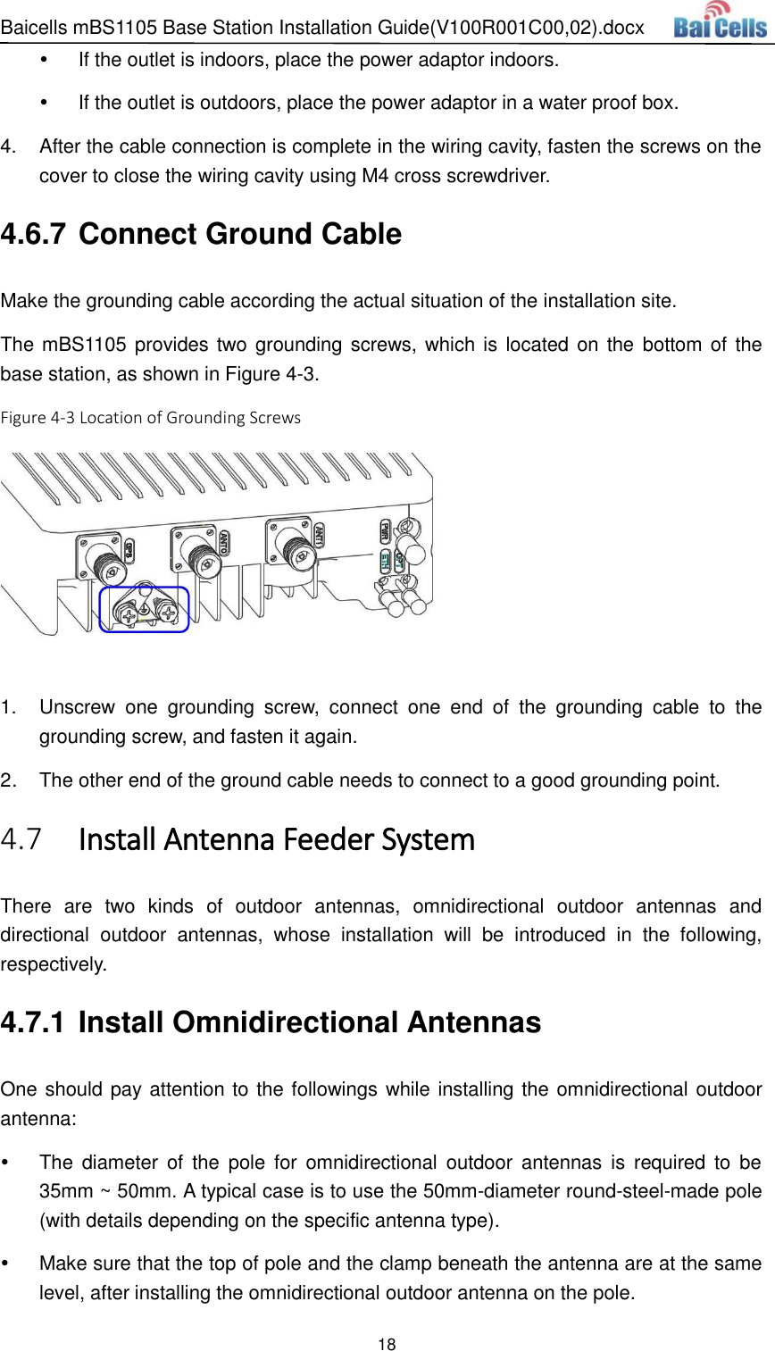 Baicells mBS1105 Base Station Installation Guide(V100R001C00,02).docx 18   If the outlet is indoors, place the power adaptor indoors.   If the outlet is outdoors, place the power adaptor in a water proof box. 4.  After the cable connection is complete in the wiring cavity, fasten the screws on the cover to close the wiring cavity using M4 cross screwdriver. 4.6.7 Connect Ground Cable Make the grounding cable according the actual situation of the installation site. The mBS1105 provides two grounding screws, which is  located on the  bottom of the base station, as shown in Figure 4-3. Figure 4-3 Location of Grounding Screws   1.  Unscrew  one  grounding  screw,  connect  one  end  of  the  grounding  cable  to  the grounding screw, and fasten it again. 2.  The other end of the ground cable needs to connect to a good grounding point.  Install Antenna Feeder System 4.7There  are  two  kinds  of  outdoor  antennas,  omnidirectional  outdoor  antennas  and directional  outdoor  antennas,  whose  installation  will  be  introduced  in  the  following, respectively. 4.7.1 Install Omnidirectional Antennas One should pay attention to the followings while installing the omnidirectional outdoor antenna:   The  diameter  of  the  pole  for  omnidirectional  outdoor  antennas  is  required  to  be 35mm ~ 50mm. A typical case is to use the 50mm-diameter round-steel-made pole (with details depending on the specific antenna type).   Make sure that the top of pole and the clamp beneath the antenna are at the same level, after installing the omnidirectional outdoor antenna on the pole. 