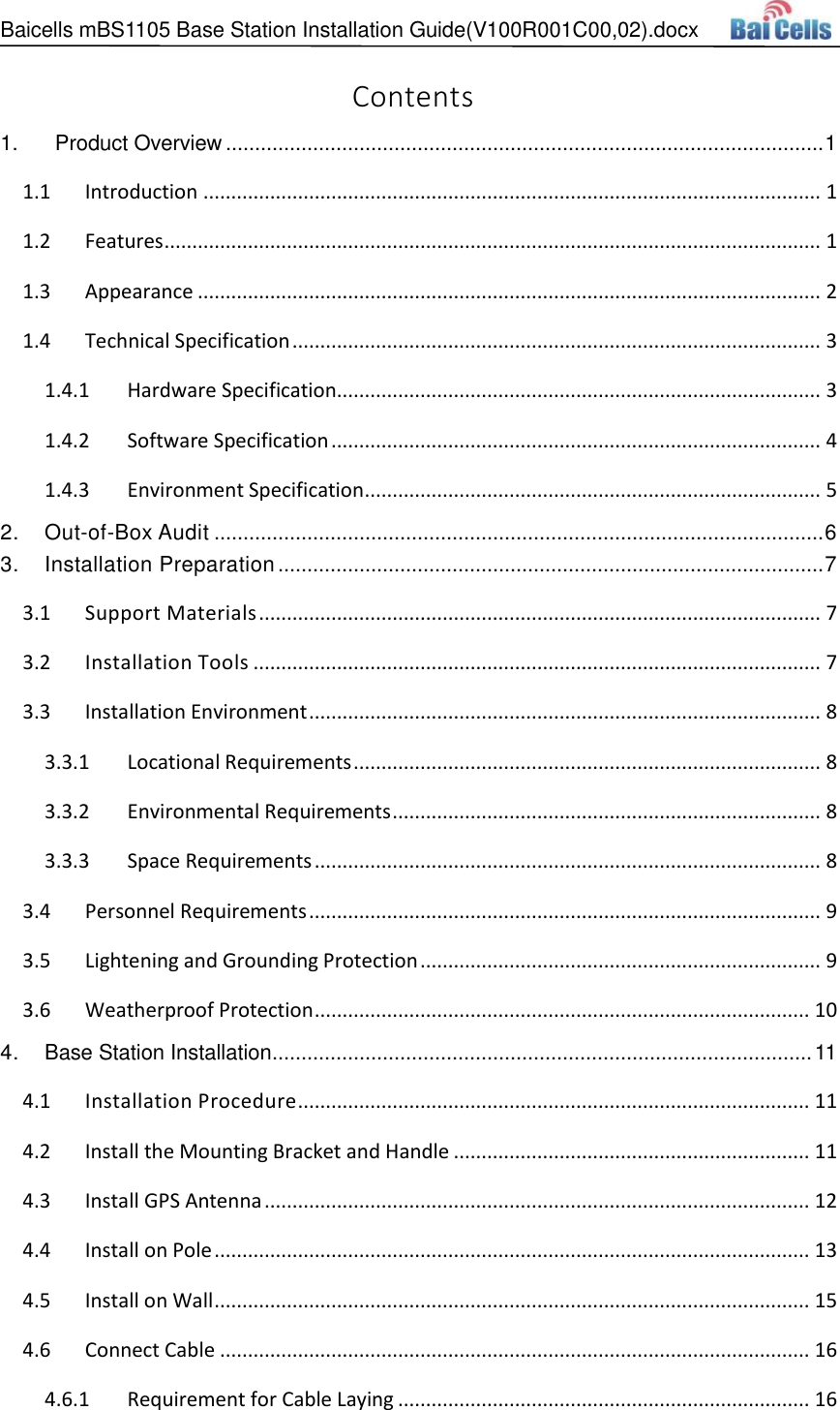 Baicells mBS1105 Base Station Installation Guide(V100R001C00,02).docx   Contents 1.   Product Overview ....................................................................................................... 1  Introduction ............................................................................................................... 1 1.1 Features ...................................................................................................................... 1 1.2 Appearance ................................................................................................................ 2 1.3 Technical Specification ............................................................................................... 3 1.41.4.1 Hardware Specification....................................................................................... 3 1.4.2 Software Specification ........................................................................................ 4 1.4.3 Environment Specification .................................................................................. 5 2. Out-of-Box Audit ......................................................................................................... 6 3. Installation Preparation .............................................................................................. 7  Support Materials ..................................................................................................... 7 3.1 Installation Tools ...................................................................................................... 7 3.2 Installation Environment ............................................................................................ 8 3.33.3.1 Locational Requirements .................................................................................... 8 3.3.2 Environmental Requirements ............................................................................. 8 3.3.3 Space Requirements ........................................................................................... 8  Personnel Requirements ............................................................................................ 9 3.4 Lightening and Grounding Protection ........................................................................ 9 3.5 Weatherproof Protection ......................................................................................... 10 3.64. Base Station Installation ............................................................................................. 11  Installation Procedure ............................................................................................ 11 4.1 Install the Mounting Bracket and Handle ................................................................ 11 4.2 Install GPS Antenna .................................................................................................. 12 4.3 Install on Pole ........................................................................................................... 13 4.4 Install on Wall ........................................................................................................... 15 4.5 Connect Cable .......................................................................................................... 16 4.64.6.1 Requirement for Cable Laying .......................................................................... 16 