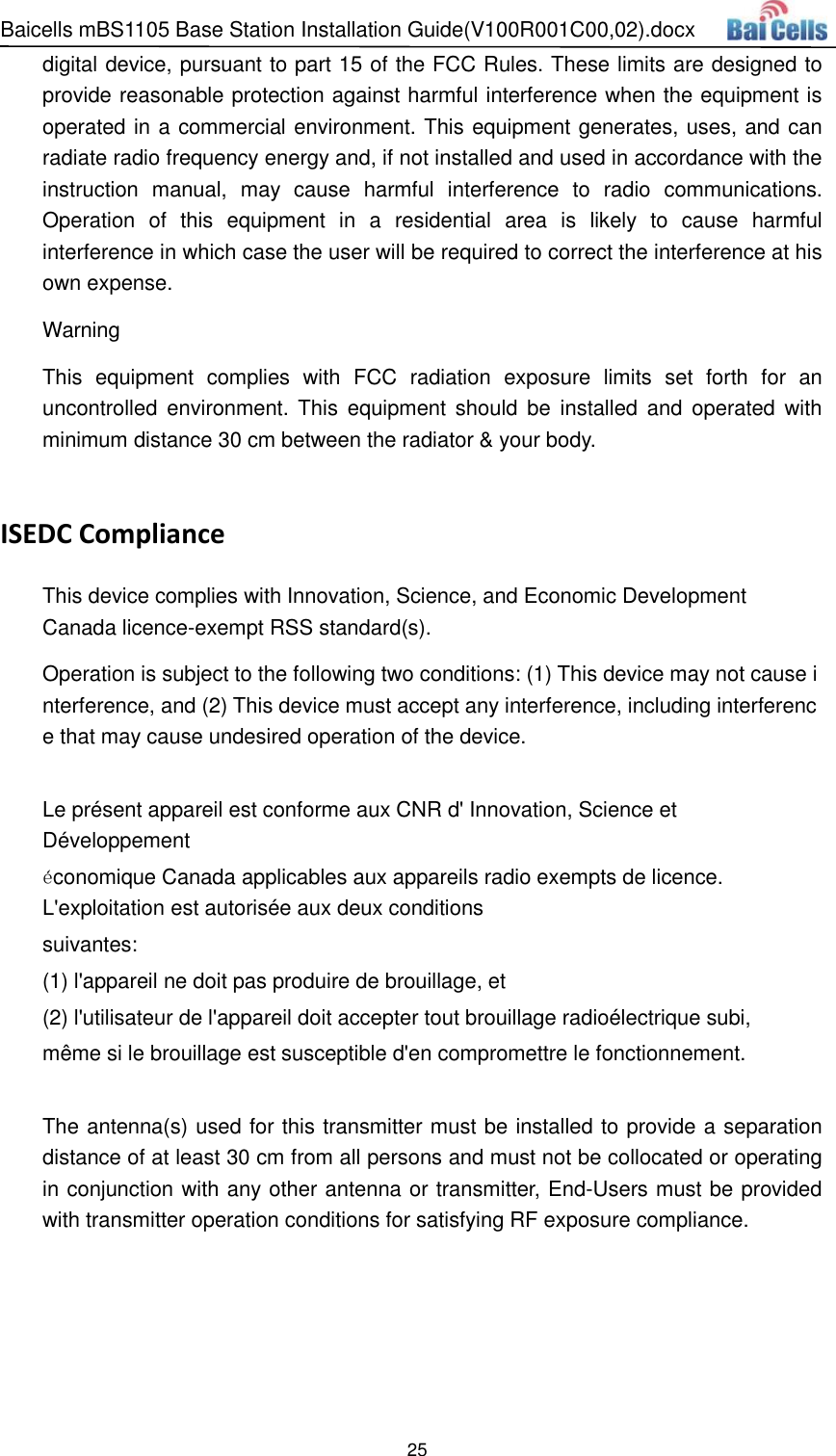 Baicells mBS1105 Base Station Installation Guide(V100R001C00,02).docx 25  digital device, pursuant to part 15 of the FCC Rules. These limits are designed to provide reasonable protection against harmful interference when the equipment is operated in a commercial environment. This equipment generates, uses, and can radiate radio frequency energy and, if not installed and used in accordance with the instruction  manual,  may  cause  harmful  interference  to radio  communications. Operation  of  this  equipment  in  a  residential  area  is  likely  to  cause  harmful interference in which case the user will be required to correct the interference at his own expense. Warning This  equipment  complies  with  FCC  radiation  exposure  limits  set  forth  for  an uncontrolled environment.  This  equipment  should  be  installed and  operated  with minimum distance 30 cm between the radiator &amp; your body.  ISEDC Compliance This device complies with Innovation, Science, and Economic Development Canada licence-exempt RSS standard(s).  Operation is subject to the following two conditions: (1) This device may not cause interference, and (2) This device must accept any interference, including interference that may cause undesired operation of the device.  Le présent appareil est conforme aux CNR d&apos; Innovation, Science et Développement économique Canada applicables aux appareils radio exempts de licence. L&apos;exploitation est autorisée aux deux conditions  suivantes:   (1) l&apos;appareil ne doit pas produire de brouillage, et  (2) l&apos;utilisateur de l&apos;appareil doit accepter tout brouillage radioélectrique subi,  même si le brouillage est susceptible d&apos;en compromettre le fonctionnement.  The antenna(s) used for this transmitter must be installed to provide a separation distance of at least 30 cm from all persons and must not be collocated or operating in conjunction with any other antenna or transmitter, End-Users must be provided with transmitter operation conditions for satisfying RF exposure compliance.   