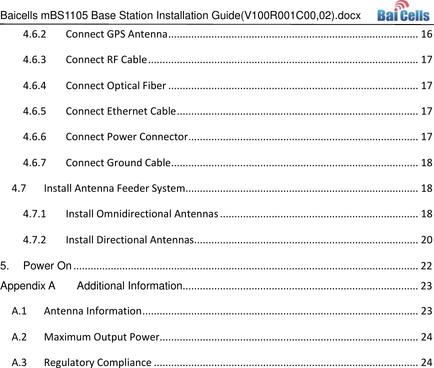 Baicells mBS1105 Base Station Installation Guide(V100R001C00,02).docx   4.6.2 Connect GPS Antenna ....................................................................................... 16 4.6.3 Connect RF Cable .............................................................................................. 17 4.6.4 Connect Optical Fiber ....................................................................................... 17 4.6.5 Connect Ethernet Cable .................................................................................... 17 4.6.6 Connect Power Connector ................................................................................ 17 4.6.7 Connect Ground Cable ...................................................................................... 18  Install Antenna Feeder System................................................................................. 18 4.74.7.1 Install Omnidirectional Antennas ..................................................................... 18 4.7.2 Install Directional Antennas.............................................................................. 20 5.  Power On ........................................................................................................................ 22 Appendix A  Additional Information.................................................................................. 23 A.1  Antenna Information ................................................................................................ 23 A.2  Maximum Output Power.......................................................................................... 24 A.3  Regulatory Compliance ............................................................................................ 24 