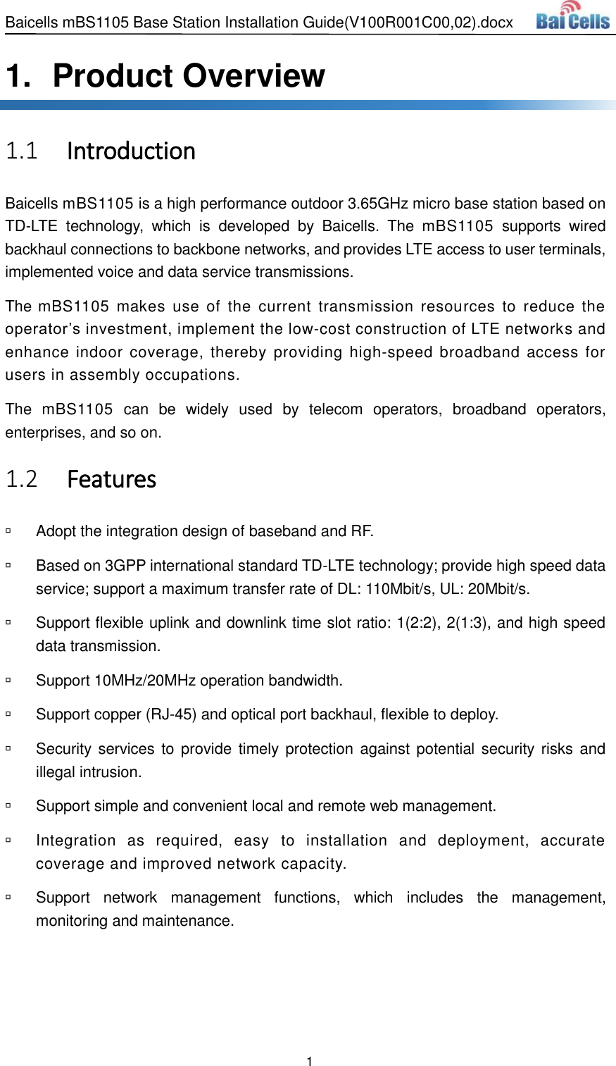 Baicells mBS1105 Base Station Installation Guide(V100R001C00,02).docx 1  1.   Product Overview  Introduction 1.1Baicells mBS1105 is a high performance outdoor 3.65GHz micro base station based on TD-LTE  technology,  which  is  developed  by  Baicells.  The  mBS1105  supports  wired backhaul connections to backbone networks, and provides LTE access to user terminals, implemented voice and data service transmissions. The mBS1105  makes  use  of  the  current  transmission  resources  to  reduce  the operator’s investment, implement the low-cost construction of LTE networks and enhance indoor coverage, thereby  providing  high-speed  broadband access  for users in assembly occupations. The  mBS1105  can  be  widely  used  by  telecom  operators,  broadband  operators, enterprises, and so on.  Features 1.2  Adopt the integration design of baseband and RF.   Based on 3GPP international standard TD-LTE technology; provide high speed data service; support a maximum transfer rate of DL: 110Mbit/s, UL: 20Mbit/s.   Support flexible uplink and downlink time slot ratio: 1(2:2), 2(1:3), and high speed data transmission.   Support 10MHz/20MHz operation bandwidth.   Support copper (RJ-45) and optical port backhaul, flexible to deploy.   Security services to provide  timely protection against potential security  risks  and illegal intrusion.   Support simple and convenient local and remote web management.   Integration  as  required,  easy  to  installation  and  deployment,  accurate coverage and improved network capacity.   Support  network  management  functions,  which  includes  the  management, monitoring and maintenance. 