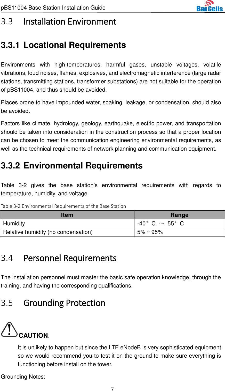 pBS11004 Base Station Installation Guide 7   Installation Environment 3.33.3.1 Locational Requirements Environments  with  high-temperatures,  harmful  gases,  unstable  voltages,  volatile vibrations, loud noises, flames, explosives, and electromagnetic interference (large radar stations, transmitting stations, transformer substations) are not suitable for the operation of pBS11004, and thus should be avoided.   Places prone to have impounded water, soaking, leakage, or condensation, should also be avoided.   Factors like climate, hydrology, geology, earthquake, electric power, and transportation should be taken into consideration in the construction process so that a proper location can be chosen to meet the communication engineering environmental requirements, as well as the technical requirements of network planning and communication equipment. 3.3.2 Environmental Requirements Table  3-2  gives  the  base  station’s  environmental  requirements  with  regards  to temperature, humidity, and voltage.   Table 3-2 Environmental Requirements of the Base Station Item Range Humidity -40°C  ～ 55°C Relative humidity (no condensation) 5% ~ 95%   Personnel Requirements 3.4The installation personnel must master the basic safe operation knowledge, through the training, and having the corresponding qualifications.  Grounding Protection 3.5CAUTION: It is unlikely to happen but since the LTE eNodeB is very sophisticated equipment so we would recommend you to test it on the ground to make sure everything is functioning before install on the tower. Grounding Notes: 