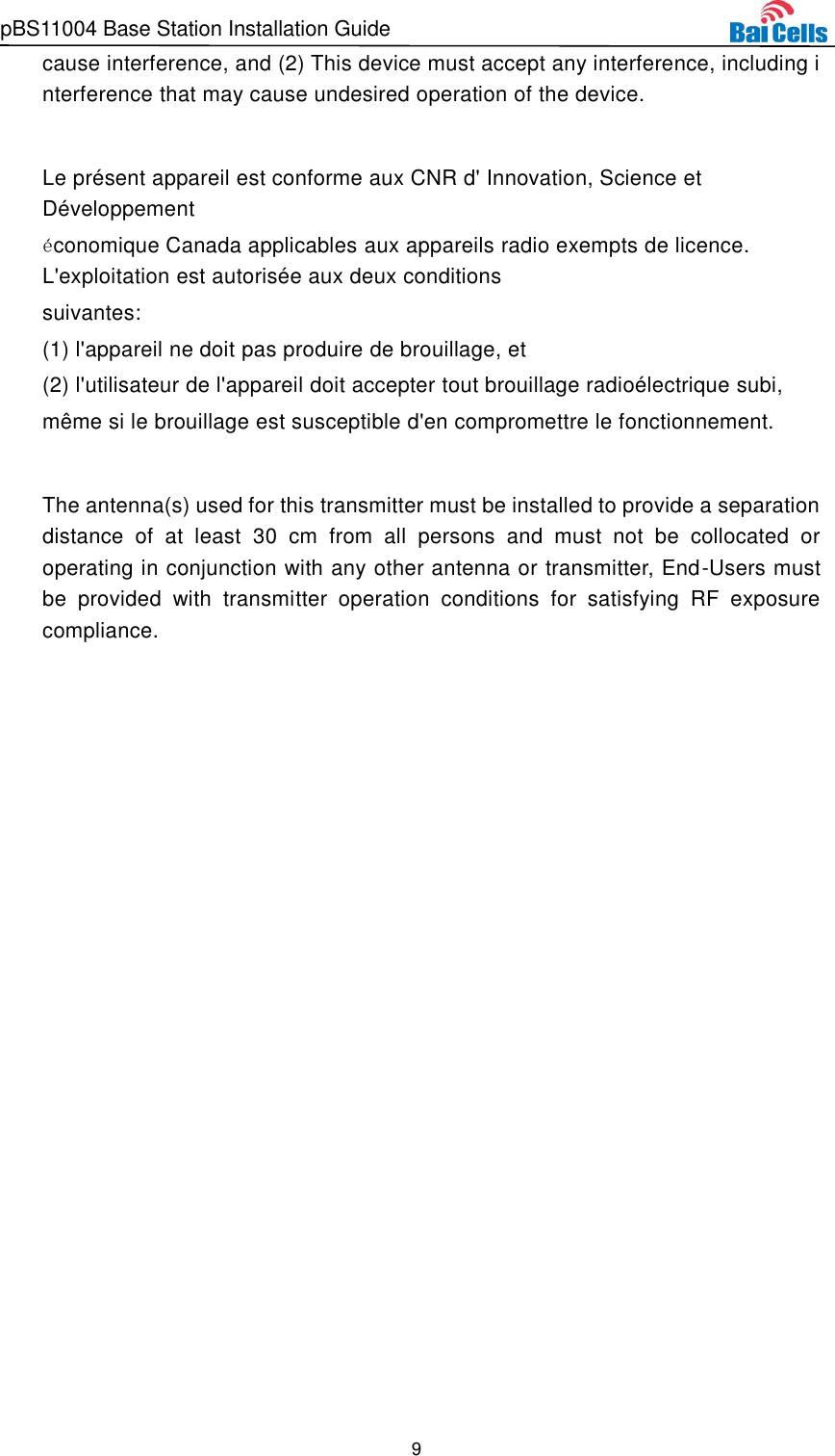 pBS11004 Base Station Installation Guide 9  cause interference, and (2) This device must accept any interference, including interference that may cause undesired operation of the device.  Le présent appareil est conforme aux CNR d&apos; Innovation, Science et Développement économique Canada applicables aux appareils radio exempts de licence. L&apos;exploitation est autorisée  aux deux conditions  suivantes:   (1) l&apos;appareil ne doit pas produire de brouillage, et  (2) l&apos;utilisateur de l&apos;appareil doit accepter tout brouillage radioélectrique subi,  même si le brouillage est susceptible d&apos;en compromettre le fonctionnement.  The antenna(s) used for this transmitter must be installed to provide a separation distance  of  at  least  30  cm  from  all  persons  and  must  not  be  collocated  or operating in conjunction with any other antenna or transmitter, End-Users must be  provided  with  transmitter  operation  conditions  for  satisfying  RF  exposure compliance.    