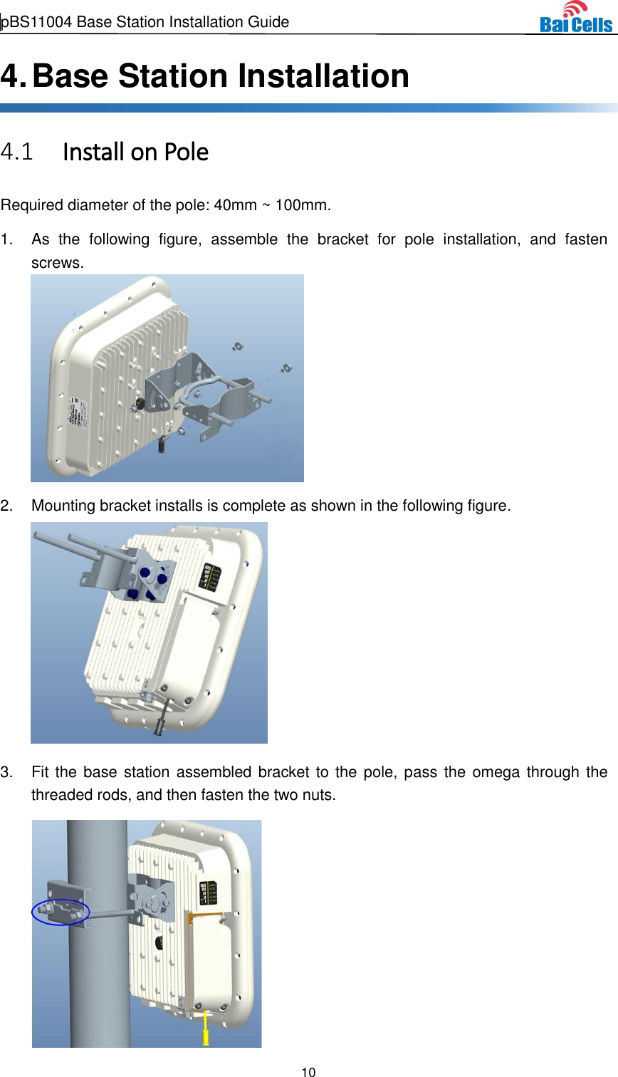  pBS11004 Base Station Installation Guide   10  4. Base Station Installation  Install on Pole 4.1Required diameter of the pole: 40mm ~ 100mm. 1.  As  the  following  figure,  assemble  the  bracket  for  pole  installation,  and  fasten screws.    2.  Mounting bracket installs is complete as shown in the following figure.    3.  Fit the base station assembled bracket to the  pole, pass  the omega through the threaded rods, and then fasten the two nuts.    