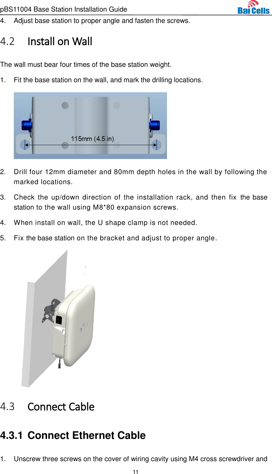 pBS11004 Base Station Installation Guide 11  4.  Adjust base station to proper angle and fasten the screws.  Install on Wall 4.2The wall must bear four times of the base station weight. 1.  Fit the base station on the wall, and mark the drilling locations.  2.  Drill four 12mm diameter and 80mm depth holes in the wall by following the marked locations. 3.  Check  the  up/down  direction of  the  installation rack,  and  then  fix  the base station to the wall using M8*80 expansion screws.   4.  When install on wall, the U shape clamp is not needed. 5.  Fix the base station on the bracket and adjust to proper angle.   Connect Cable 4.34.3.1 Connect Ethernet Cable 1.  Unscrew three screws on the cover of wiring cavity using M4 cross screwdriver and 