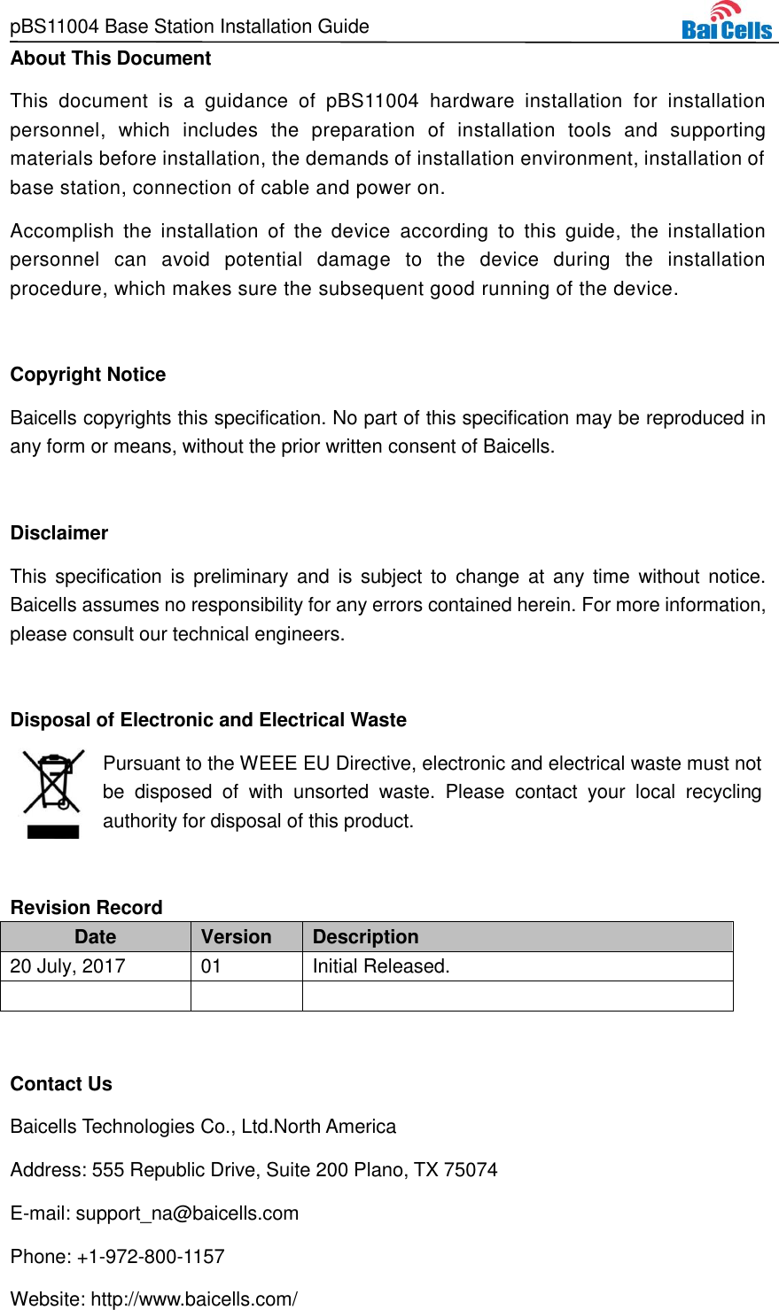 pBS11004 Base Station Installation Guide   About This Document This  document  is  a  guidance  of  pBS11004  hardware  installation  for  installation personnel,  which  includes  the  preparation  of  installation  tools  and  supporting materials before installation, the demands of installation environment, installation of base station, connection of cable and power on. Accomplish  the  installation  of  the  device  according  to  this  guide,  the  installation personnel  can  avoid  potential  damage  to  the  device  during  the  installation procedure, which makes sure the subsequent good running of the device.    Copyright Notice Baicells copyrights this specification. No part of this specification may be reproduced in any form or means, without the prior written consent of Baicells.  Disclaimer This  specification  is  preliminary  and  is  subject  to  change  at any  time  without notice. Baicells assumes no responsibility for any errors contained herein. For more information, please consult our technical engineers.  Disposal of Electronic and Electrical Waste Pursuant to the WEEE EU Directive, electronic and electrical waste must not be  disposed  of  with  unsorted  waste.  Please  contact  your  local  recycling authority for disposal of this product.  Revision Record Date Version Description 20 July, 2017 01 Initial Released.     Contact Us Baicells Technologies Co., Ltd.North America   Address: 555 Republic Drive, Suite 200 Plano, TX 75074 E-mail: support_na@baicells.com Phone: +1-972-800-1157 Website: http://www.baicells.com/ 