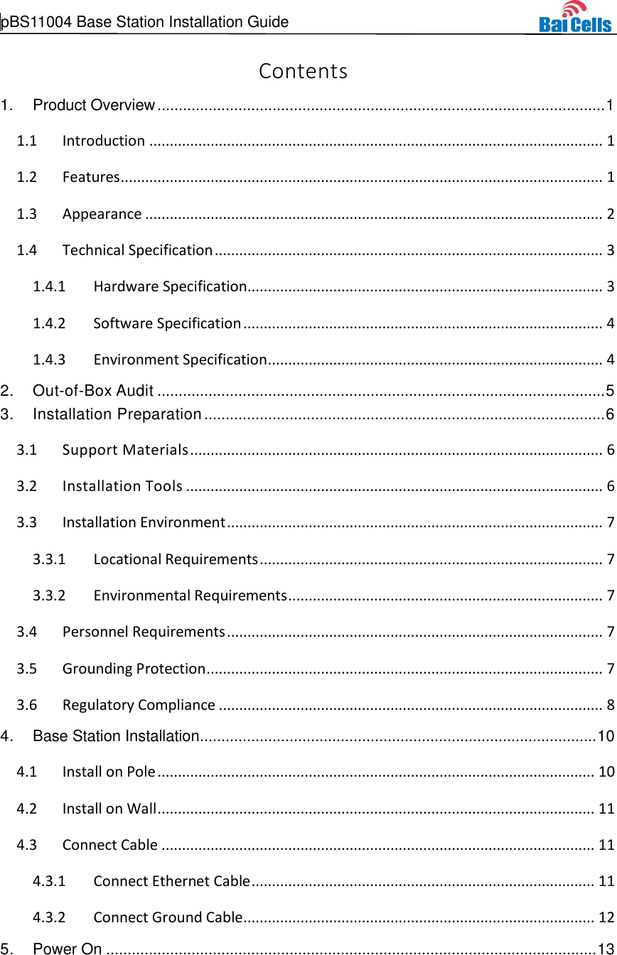  pBS11004 Base Station Installation Guide     Contents 1. Product Overview ......................................................................................................... 1  Introduction ............................................................................................................... 1 1.1 Features ...................................................................................................................... 1 1.2 Appearance ................................................................................................................ 2 1.3 Technical Specification ............................................................................................... 3 1.41.4.1 Hardware Specification....................................................................................... 3 1.4.2 Software Specification ........................................................................................ 4 1.4.3 Environment Specification .................................................................................. 4 2. Out-of-Box Audit ......................................................................................................... 5 3. Installation Preparation .............................................................................................. 6  Support Materials ..................................................................................................... 6 3.1 Installation Tools ...................................................................................................... 6 3.2 Installation Environment ............................................................................................ 7 3.33.3.1 Locational Requirements .................................................................................... 7 3.3.2 Environmental Requirements ............................................................................. 7  Personnel Requirements ............................................................................................ 7 3.4 Grounding Protection ................................................................................................. 7 3.5 Regulatory Compliance .............................................................................................. 8 3.64. Base Station Installation ............................................................................................. 10  Install on Pole ........................................................................................................... 10 4.1 Install on Wall ........................................................................................................... 11 4.2 Connect Cable .......................................................................................................... 11 4.34.3.1 Connect Ethernet Cable .................................................................................... 11 4.3.2 Connect Ground Cable ...................................................................................... 12 5. Power On ................................................................................................................... 13 