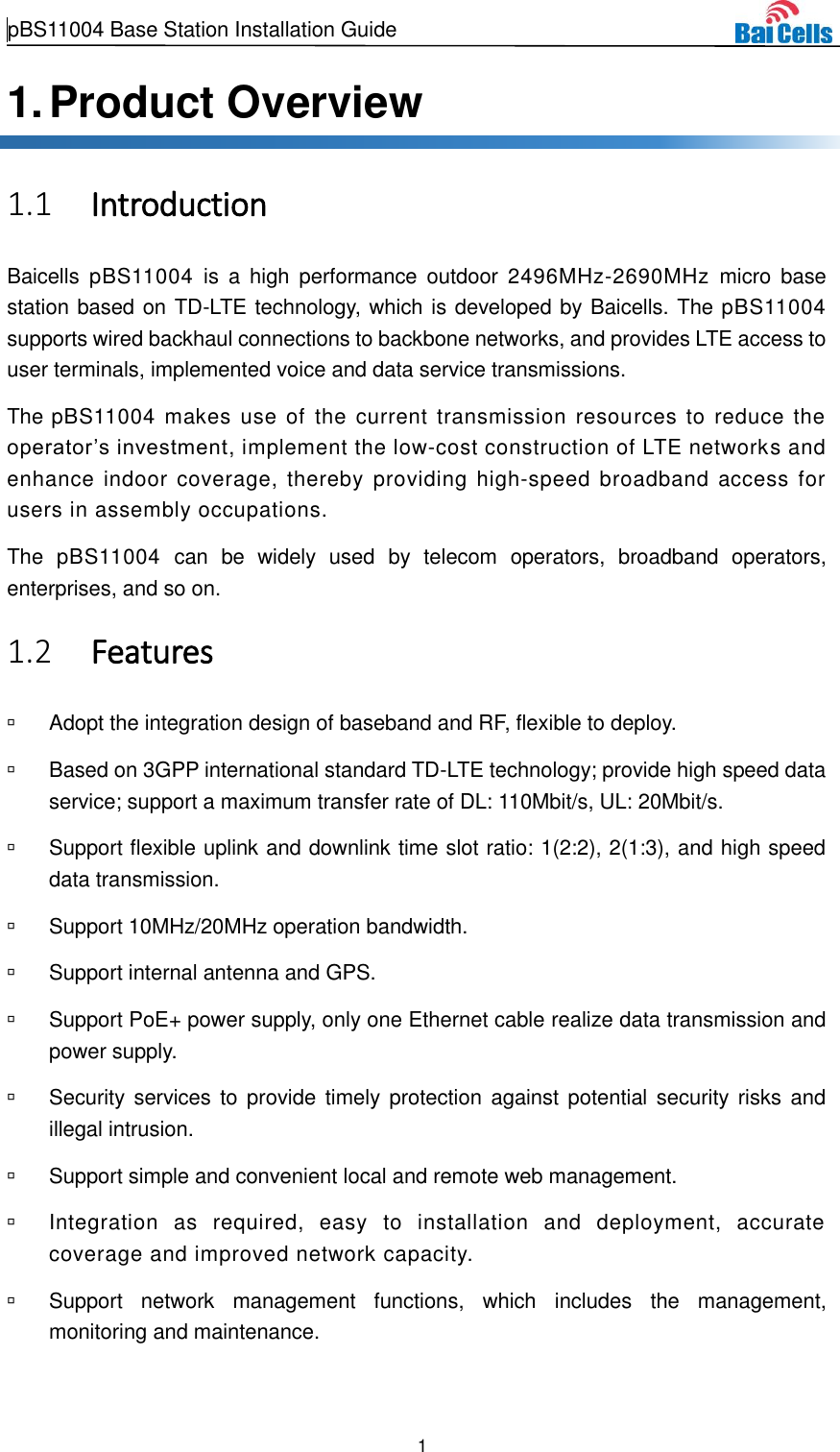  pBS11004 Base Station Installation Guide   1  1. Product Overview  Introduction 1.1Baicells  pBS11004  is  a  high  performance  outdoor  2496MHz-2690MHz  micro  base station based on TD-LTE technology, which is developed by Baicells. The pBS11004 supports wired backhaul connections to backbone networks, and provides LTE access to user terminals, implemented voice and data service transmissions. The pBS11004 makes use  of  the  current  transmission resources  to reduce the operator’s investment, implement the low-cost construction of LTE networks and enhance indoor coverage, thereby providing high-speed broadband access for users in assembly occupations. The  pBS11004  can  be  widely  used  by  telecom  operators,  broadband  operators, enterprises, and so on.  Features 1.2  Adopt the integration design of baseband and RF, flexible to deploy.   Based on 3GPP international standard TD-LTE technology; provide high speed data service; support a maximum transfer rate of DL: 110Mbit/s, UL: 20Mbit/s.   Support flexible uplink and downlink time slot ratio: 1(2:2), 2(1:3), and high speed data transmission.   Support 10MHz/20MHz operation bandwidth.   Support internal antenna and GPS.   Support PoE+ power supply, only one Ethernet cable realize data transmission and power supply.   Security  services to  provide  timely protection against potential  security risks  and illegal intrusion.   Support simple and convenient local and remote web management.   Integration  as  required,  easy  to  installation  and  deployment,  accurate coverage and improved network capacity.   Support  network  management  functions,  which  includes  the  management, monitoring and maintenance. 