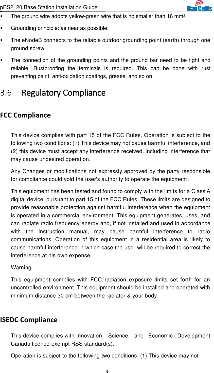 pBS2120 Base Station Installation Guide 8    The ground wire adopts yellow-green wire that is no smaller than 16 mm².   Grounding principle: as near as possible.   The eNodeB connects to the reliable outdoor grounding point (earth) through one ground screw.  The connection of the grounding points and the ground bar need to be tight and reliable.  Rustproofing  the  terminals  is  required.  This  can  be  done  with  rust preventing paint, anti-oxidation coatings, grease, and so on.  Regulatory Compliance 3.6FCC Compliance This device complies with part 15 of the FCC Rules. Operation is subject to the following two conditions: (1) This device may not cause harmful interference, and (2) this device must accept any interference received, including interference that may cause undesired operation. Any Changes or modifications not expressly approved by the party responsible for compliance could void the user&apos;s authority to operate the equipment. This equipment has been tested and found to comply with the limits for a Class A digital device, pursuant to part 15 of the FCC Rules. These limits are designed to provide reasonable protection against harmful interference when the equipment is operated in a commercial environment. This equipment generates, uses, and can radiate radio frequency energy and, if not installed and used in accordance with  the  instruction  manual,  may  cause  harmful  interference  to  radio communications.  Operation  of  this  equipment  in  a  residential  area  is  likely  to cause harmful interference in which case the user will be required to correct the interference at his own expense. Warning This  equipment  complies  with  FCC  radiation  exposure  limits  set  forth  for  an uncontrolled environment. This equipment should be installed and operated with minimum distance 30 cm between the radiator &amp; your body.  ISEDC Compliance This device complies with Innovation,  Science,  and  Economic  Development Canada licence-exempt RSS standard(s).  Operation is subject to the following two conditions: (1) This device may not  