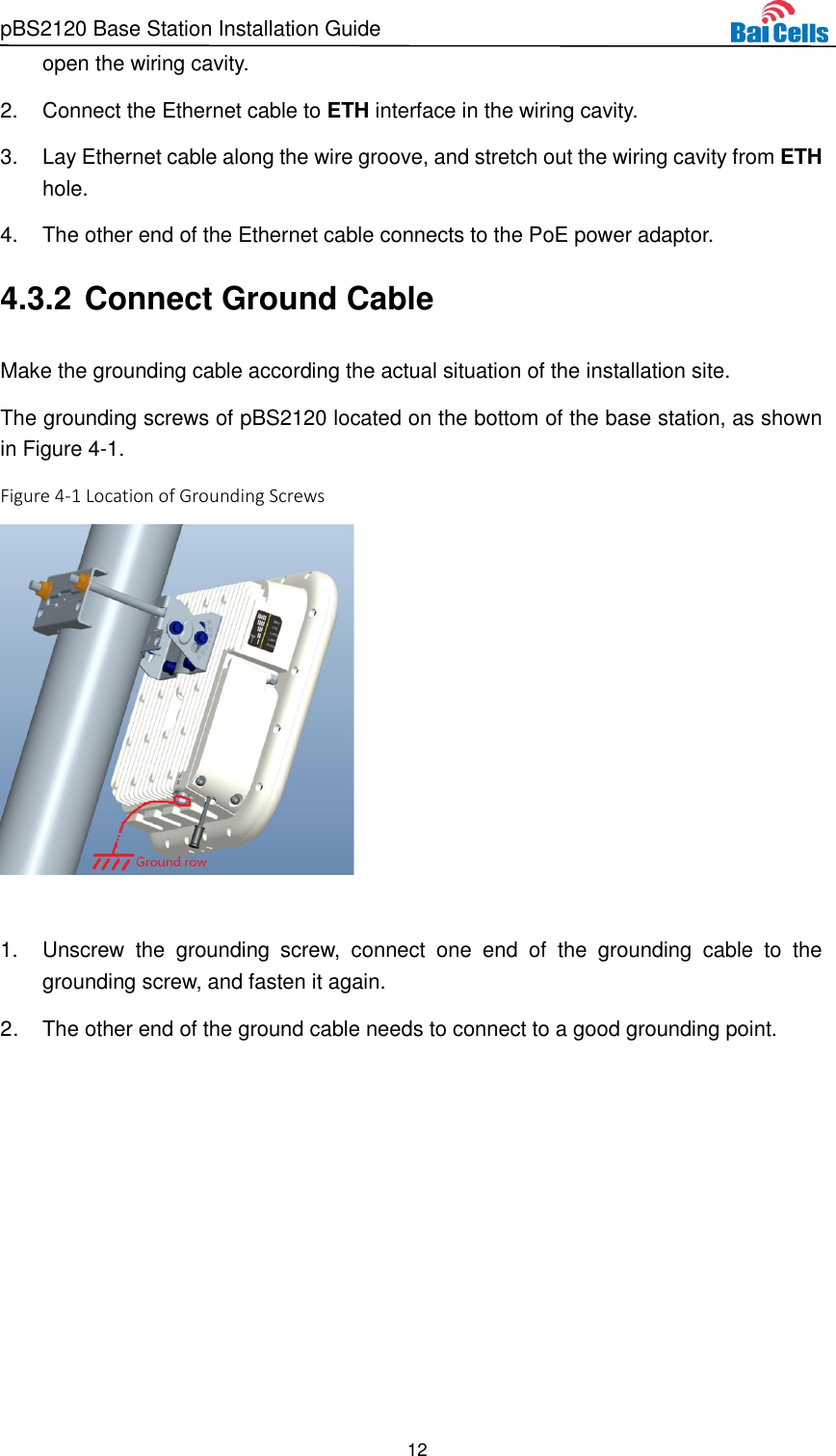 pBS2120 Base Station Installation Guide 12  open the wiring cavity. 2.  Connect the Ethernet cable to ETH interface in the wiring cavity. 3.  Lay Ethernet cable along the wire groove, and stretch out the wiring cavity from ETH hole. 4.  The other end of the Ethernet cable connects to the PoE power adaptor. 4.3.2 Connect Ground Cable Make the grounding cable according the actual situation of the installation site. The grounding screws of pBS2120 located on the bottom of the base station, as shown in Figure 4-1. Figure 4-1 Location of Grounding Screws   1.  Unscrew  the  grounding  screw,  connect  one  end  of  the  grounding  cable  to  the grounding screw, and fasten it again. 2.  The other end of the ground cable needs to connect to a good grounding point.  