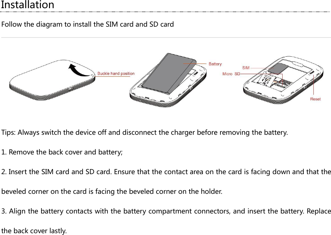 Installation Follow the diagram to install the SIM card and SD card  Tips: Always switch the device off and disconnect the charger before removing the battery. 1. Remove the back cover and battery; 2. Insert the SIM card and SD card. Ensure that the contact area on the card is facing down and that the beveled corner on the card is facing the beveled corner on the holder. 3. Align the battery contacts with the battery compartment connectors, and insert the battery. Replace the back cover lastly.  