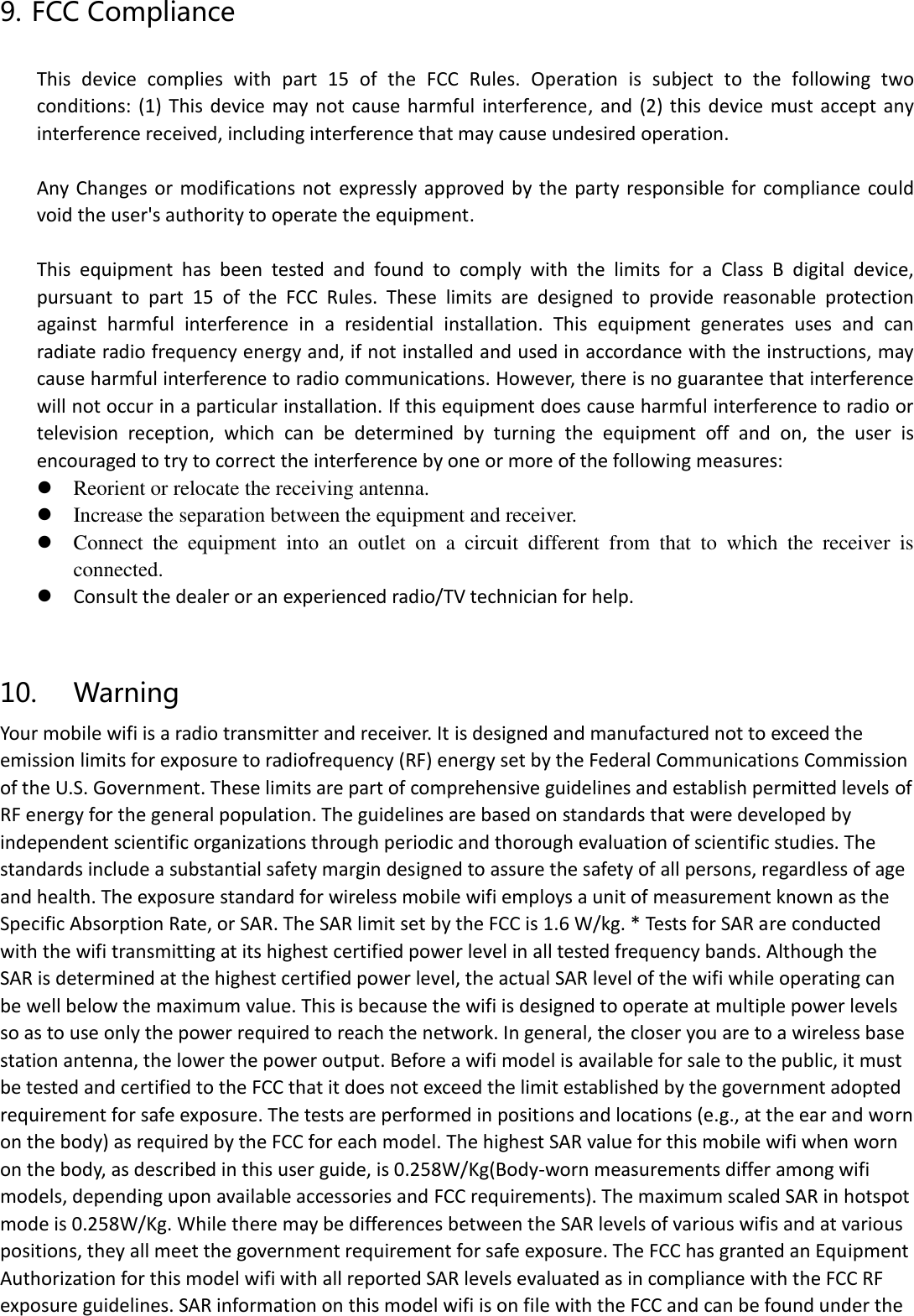 9. FCC Compliance  This  device  complies  with  part  15  of  the  FCC  Rules.  Operation  is  subject  to  the  following  two conditions:  (1) This device may  not cause  harmful  interference,  and  (2)  this  device  must  accept  any interference received, including interference that may cause undesired operation.  Any Changes or  modifications not  expressly approved by the  party  responsible  for  compliance  could void the user&apos;s authority to operate the equipment.  This  equipment  has  been  tested  and  found  to  comply  with  the  limits  for  a  Class  B  digital  device, pursuant  to  part  15  of  the  FCC  Rules.  These  limits  are  designed  to  provide  reasonable  protection against  harmful  interference  in  a  residential  installation.  This  equipment  generates  uses  and  can radiate radio frequency energy and, if not installed and used in accordance with the instructions, may cause harmful interference to radio communications. However, there is no guarantee that interference will not occur in a particular installation. If this equipment does cause harmful interference to radio or television  reception,  which  can  be  determined  by  turning  the  equipment  off  and  on,  the  user  is encouraged to try to correct the interference by one or more of the following measures: ⚫ Reorient or relocate the receiving antenna. ⚫ Increase the separation between the equipment and receiver. ⚫ Connect  the  equipment  into  an  outlet  on  a  circuit  different  from  that  to  which  the  receiver  is connected. ⚫  Consult the dealer or an experienced radio/TV technician for help.  10. Warning Your mobile wifi is a radio transmitter and receiver. It is designed and manufactured not to exceed the emission limits for exposure to radiofrequency (RF) energy set by the Federal Communications Commission of the U.S. Government. These limits are part of comprehensive guidelines and establish permitted levels of RF energy for the general population. The guidelines are based on standards that were developed by independent scientific organizations through periodic and thorough evaluation of scientific studies. The standards include a substantial safety margin designed to assure the safety of all persons, regardless of age and health. The exposure standard for wireless mobile wifi employs a unit of measurement known as the Specific Absorption Rate, or SAR. The SAR limit set by the FCC is 1.6 W/kg. * Tests for SAR are conducted with the wifi transmitting at its highest certified power level in all tested frequency bands. Although the SAR is determined at the highest certified power level, the actual SAR level of the wifi while operating can be well below the maximum value. This is because the wifi is designed to operate at multiple power levels so as to use only the power required to reach the network. In general, the closer you are to a wireless base station antenna, the lower the power output. Before a wifi model is available for sale to the public, it must be tested and certified to the FCC that it does not exceed the limit established by the government adopted requirement for safe exposure. The tests are performed in positions and locations (e.g., at the ear and worn on the body) as required by the FCC for each model. The highest SAR value for this mobile wifi when worn on the body, as described in this user guide, is 0.258W/Kg(Body-worn measurements differ among wifi models, depending upon available accessories and FCC requirements). The maximum scaled SAR in hotspot mode is 0.258W/Kg. While there may be differences between the SAR levels of various wifis and at various positions, they all meet the government requirement for safe exposure. The FCC has granted an Equipment Authorization for this model wifi with all reported SAR levels evaluated as in compliance with the FCC RF exposure guidelines. SAR information on this model wifi is on file with the FCC and can be found under the 