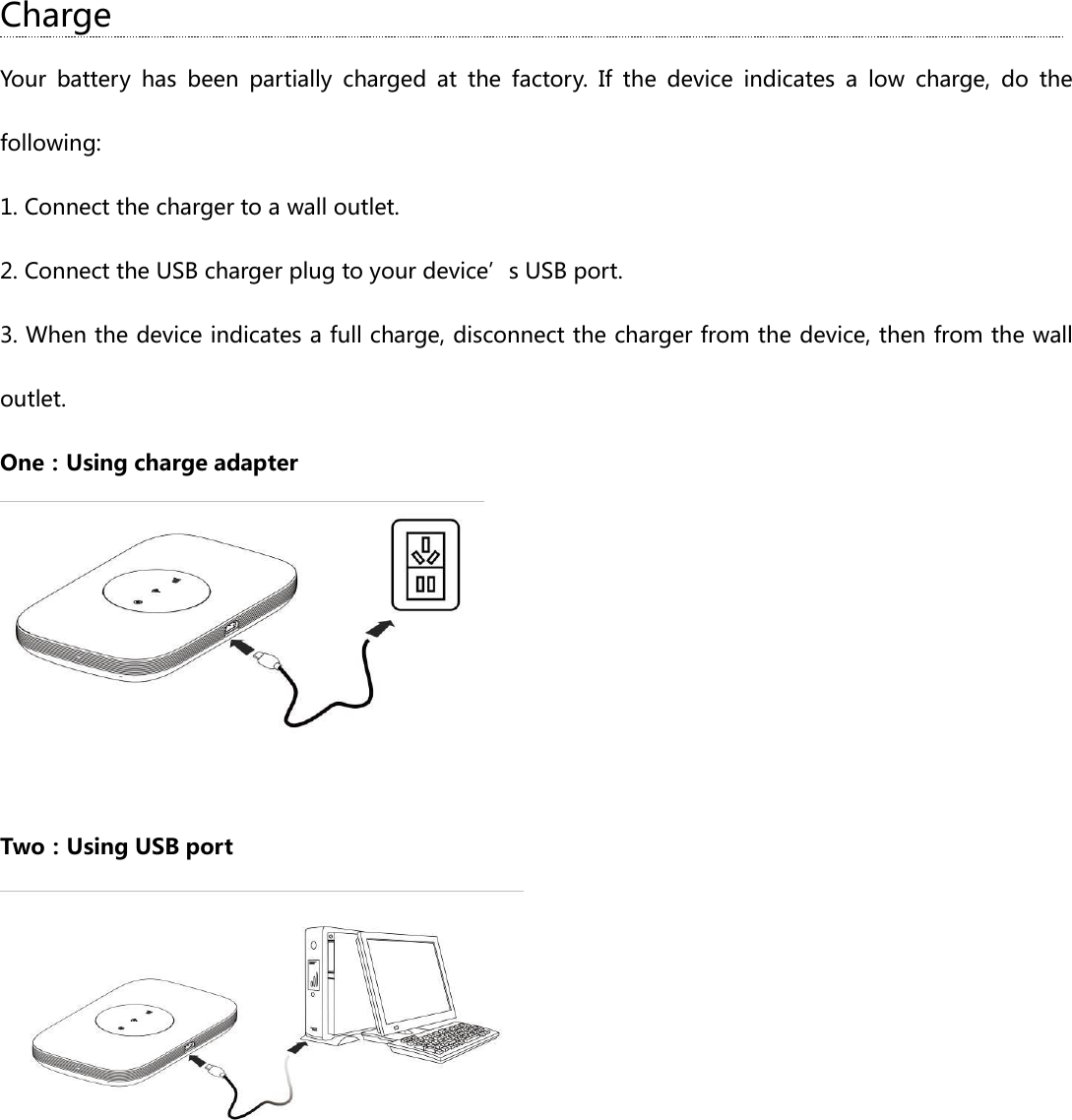 Charge Your  battery  has  been  partially  charged  at  the  factory.  If  the  device  indicates  a  low  charge,  do  the following: 1. Connect the charger to a wall outlet. 2. Connect the USB charger plug to your device’s USB port. 3. When the device indicates a full charge, disconnect the charger from the device, then from the wall outlet.   One：Using charge adapter   Two：Using USB port  