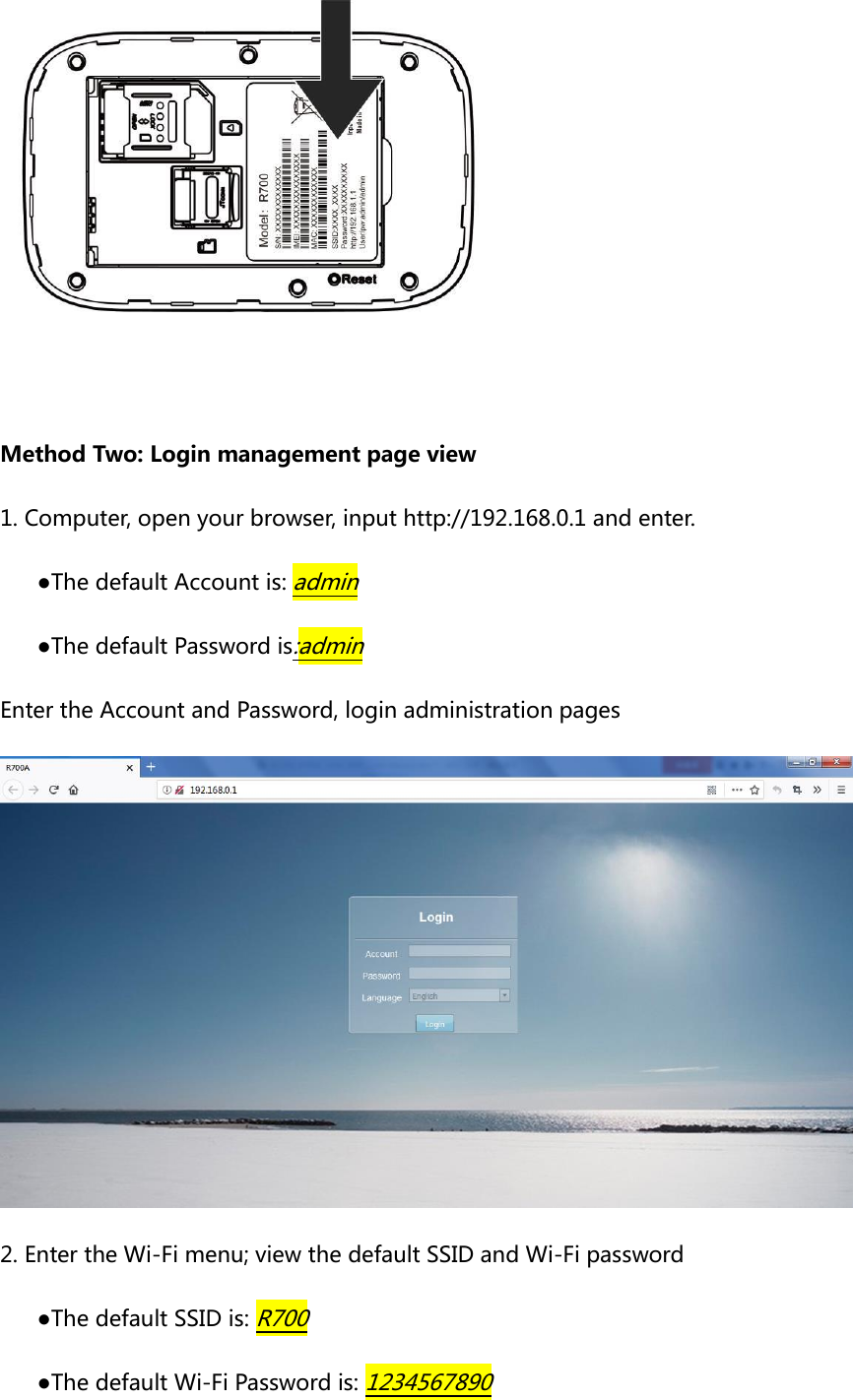   Method Two: Login management page view 1. Computer, open your browser, input http://192.168.0.1 and enter. ●The default Account is: admin ●The default Password is:admin Enter the Account and Password, login administration pages  2. Enter the Wi-Fi menu; view the default SSID and Wi-Fi password ●The default SSID is: R700 ●The default Wi-Fi Password is: 1234567890 