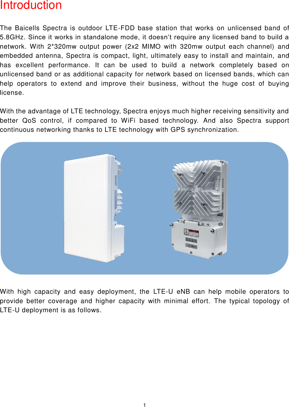  1  Introduction The  Baicells  Spectra  is  outdoor  LTE-FDD  base  station  that  works  on  unlicensed  band  of 5.8GHz. Since it works in standalone mode, it doesn’t require any licensed band to build a network.  With  2*320mw  output  power  (2x2  MIMO  with  320mw  output  each  channel)  and embedded antenna, Spectra is compact, light, ultimately easy to install and maintain,  and has  excellent  performance.  It  can  be  used  to  build  a  network  completely  based  on unlicensed band or as additional capacity for network based on licensed bands, which can help  operators  to  extend  and  improve  their  business,  without  the  huge  cost  of  buying license. With the advantage of LTE technology, Spectra enjoys much higher receiving sensitivity and better  QoS  control,  if  compared  to  WiFi  based  technology.  And  also  Spectra  support continuous networking thanks to LTE technology with GPS synchronization.  With  high  capacity  and  easy  deployment,  the  LTE-U  eNB  can  help  mobile  operators  to provide  better  coverage  and  higher  capacity  with  minimal  effort.  The  typical  topology  of LTE-U deployment is as follows.                    