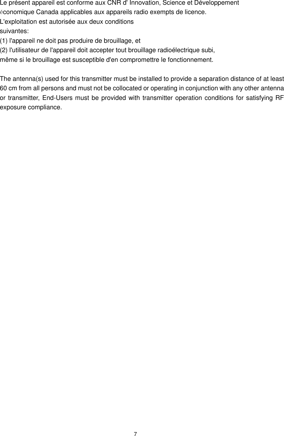  7 Le présent appareil est conforme aux CNR d&apos; Innovation, Science et Développement économique Canada applicables aux appareils radio exempts de licence. L&apos;exploitation est autorisée aux deux conditions  suivantes:   (1) l&apos;appareil ne doit pas produire de brouillage, et  (2) l&apos;utilisateur de l&apos;appareil doit accepter tout brouillage radioélectrique subi,  même si le brouillage est susceptible d&apos;en compromettre le fonctionnement.  The antenna(s) used for this transmitter must be installed to provide a separation distance of at least 60 cm from all persons and must not be collocated or operating in conjunction with any other antenna or transmitter, End-Users must be provided with transmitter operation conditions for satisfying RF exposure compliance.    