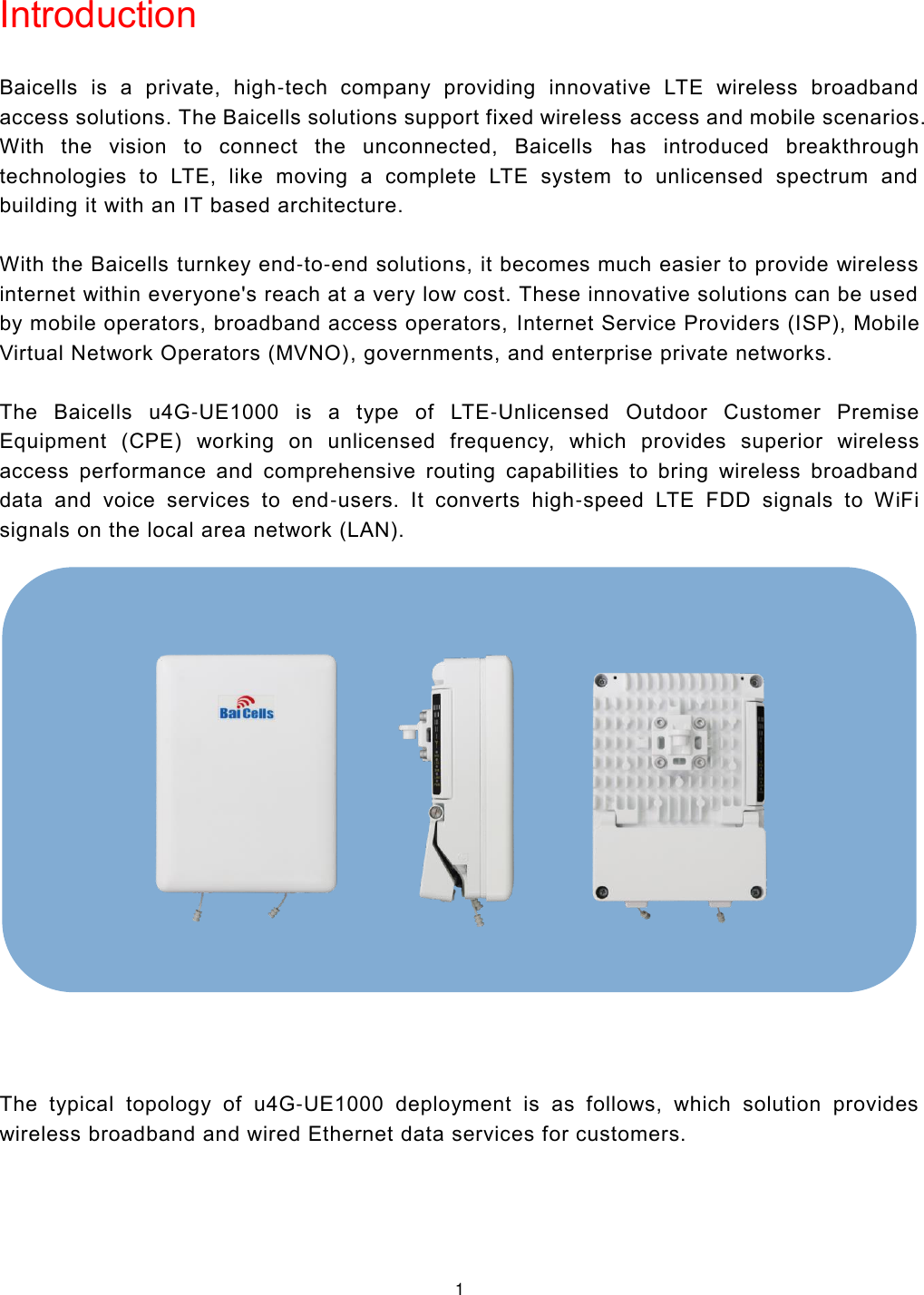  1  Introduction Baicells  is  a  private,  high-tech  company  providing  innovative  LTE  wireless  broadband access solutions. The Baicells solutions support fixed wireless access and mobile scenarios. With  the  vision  to  connect  the  unconnected,  Baicells  has  introduced  breakthrough technologies  to  LTE,  like  moving  a  complete  LTE  system  to  unlicensed  spectrum  and building it with an IT based architecture.   With the Baicells turnkey end-to-end solutions, it becomes much easier to provide wireless internet within everyone&apos;s reach at a very low cost. These innovative solutions can be used by mobile operators, broadband access operators, Internet Service Providers (ISP), Mobile Virtual Network Operators (MVNO), governments, and enterprise private networks.   The  Baicells  u4G-UE1000  is  a  type  of  LTE-Unlicensed  Outdoor  Customer  Premise Equipment  (CPE)  working  on  unlicensed  frequency,  which  provides  superior  wireless access  performance  and  comprehensive  routing  capabilities  to  bring  wireless  broadband data  and  voice  services  to  end-users.  It  converts  high-speed  LTE  FDD  signals  to  WiFi signals on the local area network (LAN).     The  typical  topology  of  u4G-UE1000  deployment  is  as  follows,  which  solution  provides wireless broadband and wired Ethernet data services for customers.                              