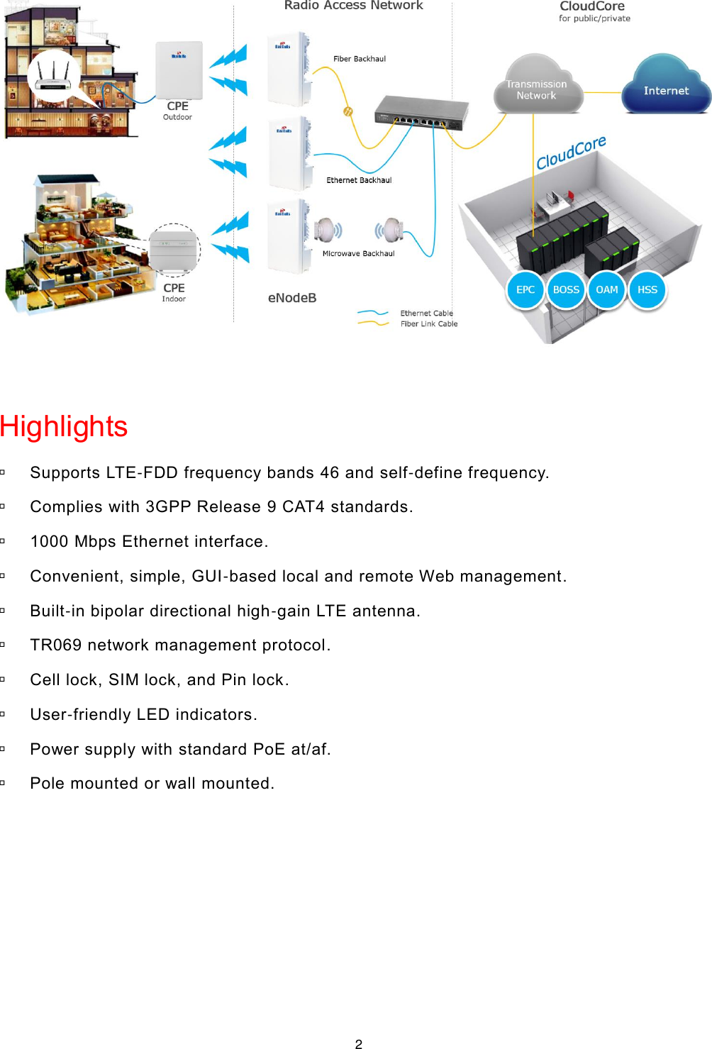  2   Highlights  Supports LTE-FDD frequency bands 46 and self-define frequency.  Complies with 3GPP Release 9 CAT4 standards.  1000 Mbps Ethernet interface.  Convenient, simple, GUI-based local and remote Web management.  Built-in bipolar directional high-gain LTE antenna.  TR069 network management protocol.  Cell lock, SIM lock, and Pin lock.  User-friendly LED indicators.  Power supply with standard PoE at/af.  Pole mounted or wall mounted.    