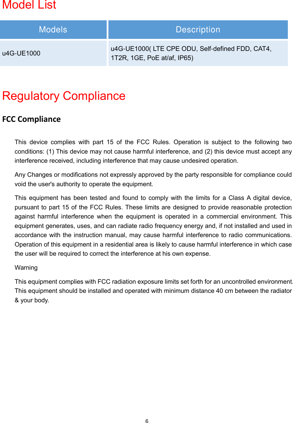  6 Model List Models Description u4G-UE1000 u4G-UE1000( LTE CPE ODU, Self-defined FDD, CAT4, 1T2R, 1GE, PoE at/af, IP65)  Regulatory Compliance FCC Compliance This  device  complies  with  part  15 of  the  FCC  Rules.  Operation  is  subject  to  the  following  two conditions: (1) This device may not cause harmful interference, and (2) this device must accept any interference received, including interference that may cause undesired operation. Any Changes or modifications not expressly approved by the party responsible for compliance could void the user&apos;s authority to operate the equipment. This  equipment  has  been  tested  and  found  to  comply  with  the  limits  for  a  Class  A  digital  device, pursuant to part 15 of the FCC Rules. These limits are designed to provide reasonable protection against  harmful  interference  when  the  equipment  is  operated in  a  commercial  environment.  This equipment generates, uses, and can radiate radio frequency energy and, if not installed and used in accordance with the instruction manual, may cause harmful interference to radio communications. Operation of this equipment in a residential area is likely to cause harmful interference in which case the user will be required to correct the interference at his own expense. Warning This equipment complies with FCC radiation exposure limits set forth for an uncontrolled environment. This equipment should be installed and operated with minimum distance 40 cm between the radiator &amp; your body.  