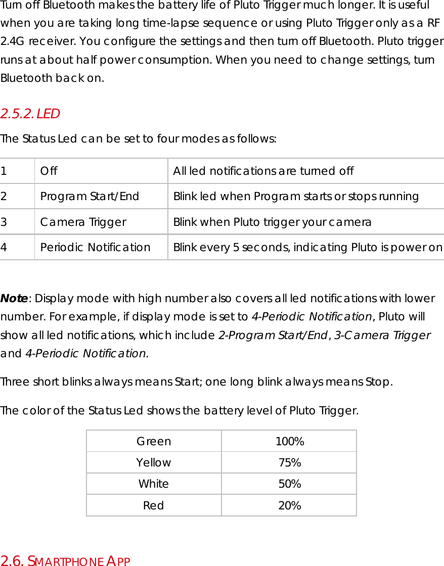 Turn off Bluetooth makes the battery life of Pluto Trigger much longer. It is useful when you are taking long time-lapse sequence or using Pluto Trigger only as a RF 2.4G receiver. You configure the settings and then turn off Bluetooth. Pluto trigger runs at about half power consumption. When you need to change settings, turn Bluetooth back on. 2.5.2. LED The Status Led can be set to four modes as follows: 1  Off  All led notifications are turned off 2  Program Start/End  Blink led when Program starts or stops running 3  Camera Trigger  Blink when Pluto trigger your camera 4  Periodic Notification  Blink every 5 seconds, indicating Pluto is power on   Note: Display mode with high number also covers all led notifications with lower number. For example, if display mode is set to 4-Periodic Notification, Pluto will show all led notifications, which include 2-Program Start/End, 3-Camera Trigger and 4-Periodic Notification. Three short blinks always means Start; one long blink always means Stop. The color of the Status Led shows the battery level of Pluto Trigger. Green 100% Yellow 75% White 50% Red 20%   2.6.  SMARTPHONE APP 