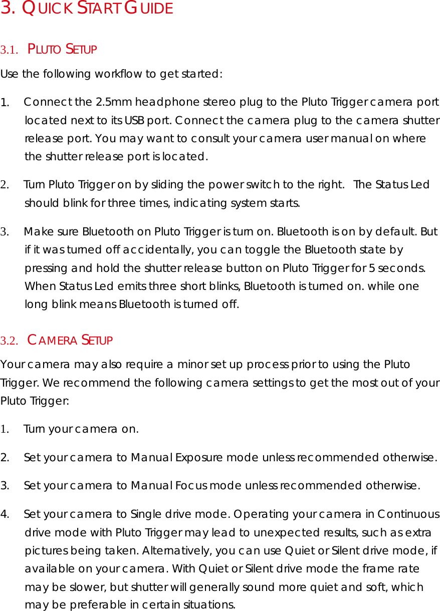 3.   QUICK START GUIDE  3.1.     PLUTO SETUP Use the following workflow to get started:  1.        Connect the 2.5mm headphone stereo plug to the Pluto Trigger camera port located next to its USB port. Connect the camera plug to the camera shutter release port. You may want to consult your camera user manual on where the shutter release port is located.   2.        Turn Pluto Trigger on by sliding the power switch to the right. The Status Led should blink for three times, indicating system starts.  3.        Make sure Bluetooth on Pluto Trigger is turn on. Bluetooth is on by default. But if it was turned off accidentally, you can toggle the Bluetooth state by pressing and hold the shutter release button on Pluto Trigger for 5 seconds. When Status Led emits three short blinks, Bluetooth is turned on. while one long blink means Bluetooth is turned off. 3.2.     CAMERA SETUP  Your camera may also require a minor set up process prior to using the Pluto Trigger. We recommend the following camera settings to get the most out of your Pluto Trigger:  1.        Turn your camera on.  2.        Set your camera to Manual Exposure mode unless recommended otherwise.  3.        Set your camera to Manual Focus mode unless recommended otherwise.  4.        Set your camera to Single drive mode. Operating your camera in Continuous drive mode with Pluto Trigger may lead to unexpected results, such as extra pictures being taken. Alternatively, you can use Quiet or Silent drive mode, if available on your camera. With Quiet or Silent drive mode the frame rate may be slower, but shutter will generally sound more quiet and soft, which may be preferable in certain situations.  