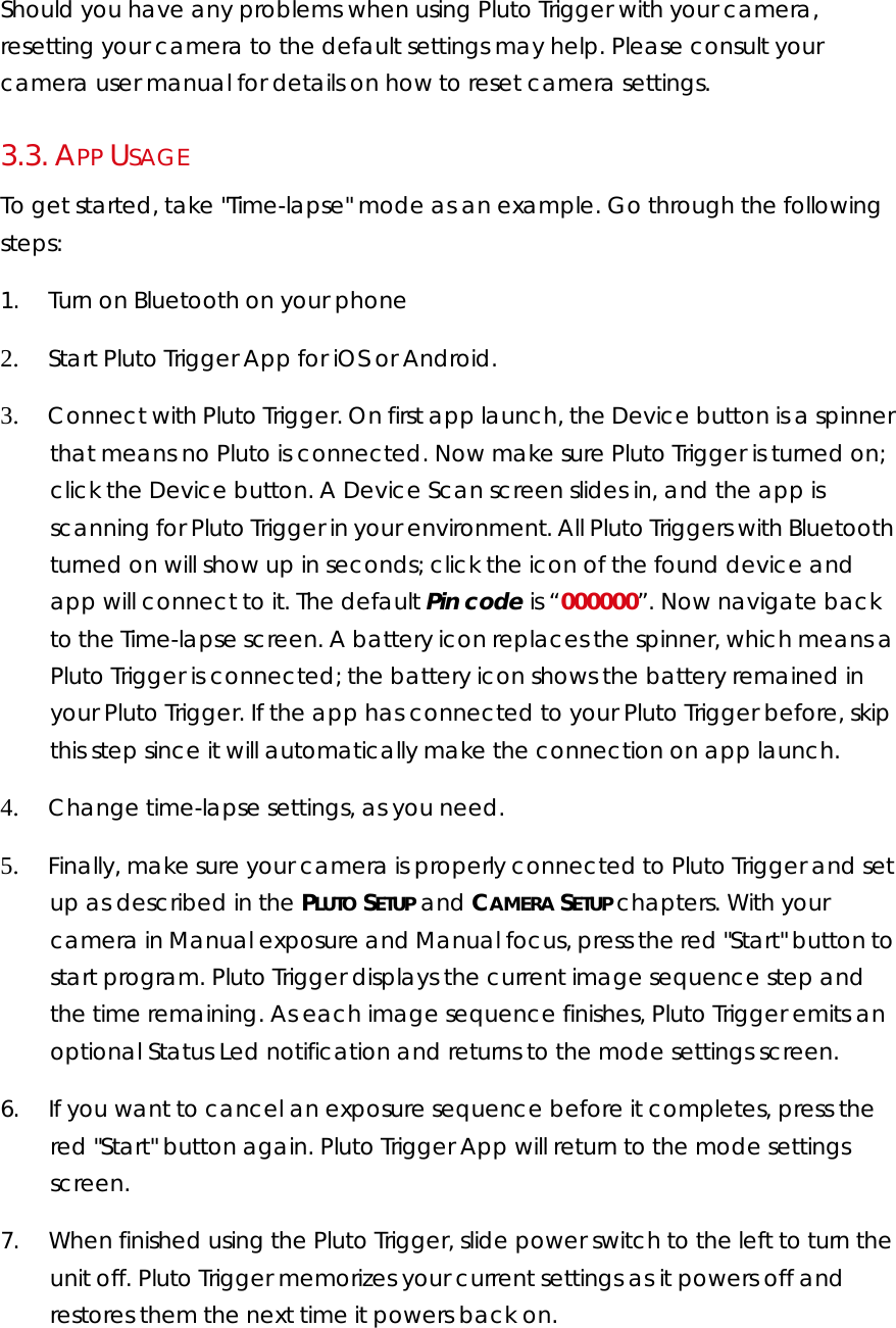 Should you have any problems when using Pluto Trigger with your camera, resetting your camera to the default settings may help. Please consult your camera user manual for details on how to reset camera settings.  3.3.  APP USAGE To get started, take &quot;Time-lapse&quot; mode as an example. Go through the following steps: 1.        Turn on Bluetooth on your phone 2.        Start Pluto Trigger App for iOS or Android.  3.        Connect with Pluto Trigger. On first app launch, the Device button is a spinner that means no Pluto is connected. Now make sure Pluto Trigger is turned on; click the Device button. A Device Scan screen slides in, and the app is scanning for Pluto Trigger in your environment. All Pluto Triggers with Bluetooth turned on will show up in seconds; click the icon of the found device and app will connect to it. The default Pin code is “000000”. Now navigate back to the Time-lapse screen. A battery icon replaces the spinner, which means a Pluto Trigger is connected; the battery icon shows the battery remained in your Pluto Trigger. If the app has connected to your Pluto Trigger before, skip this step since it will automatically make the connection on app launch. 4.        Change time-lapse settings, as you need. 5.        Finally, make sure your camera is properly connected to Pluto Trigger and set up as described in the PLUTO SETUP and CAMERA SETUP chapters. With your camera in Manual exposure and Manual focus, press the red &quot;Start&quot; button to start program. Pluto Trigger displays the current image sequence step and the time remaining. As each image sequence finishes, Pluto Trigger emits an optional Status Led notification and returns to the mode settings screen.  6.        If you want to cancel an exposure sequence before it completes, press the red &quot;Start&quot; button again. Pluto Trigger App will return to the mode settings screen.  7.        When finished using the Pluto Trigger, slide power switch to the left to turn the unit off. Pluto Trigger memorizes your current settings as it powers off and restores them the next time it powers back on.  