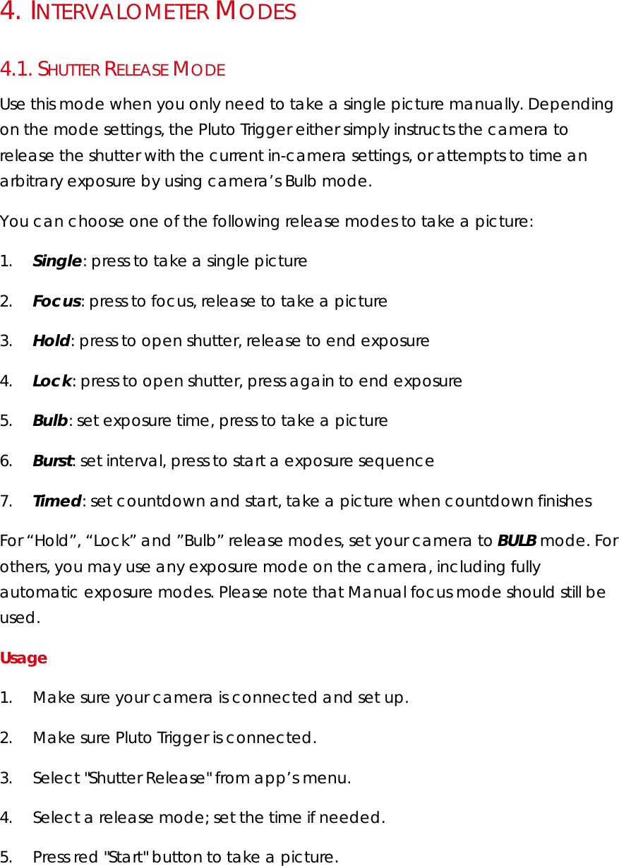 4.   INTERVALOMETER MODES 4.1.  SHUTTER RELEASE MODE Use this mode when you only need to take a single picture manually. Depending on the mode settings, the Pluto Trigger either simply instructs the camera to release the shutter with the current in-camera settings, or attempts to time an arbitrary exposure by using camera’s Bulb mode.  You can choose one of the following release modes to take a picture: 1.        Single: press to take a single picture 2.        Focus: press to focus, release to take a picture 3.        Hold: press to open shutter, release to end exposure 4.        Lock: press to open shutter, press again to end exposure 5.        Bulb: set exposure time, press to take a picture 6.        Burst: set interval, press to start a exposure sequence 7.        Timed: set countdown and start, take a picture when countdown finishes For “Hold”, “Lock” and ”Bulb” release modes, set your camera to BULB mode. For others, you may use any exposure mode on the camera, including fully automatic exposure modes. Please note that Manual focus mode should still be used.  Usage  1.        Make sure your camera is connected and set up.  2.        Make sure Pluto Trigger is connected. 3.        Select &quot;Shutter Release&quot; from app’s menu. 4.        Select a release mode; set the time if needed. 5.        Press red &quot;Start&quot; button to take a picture.  
