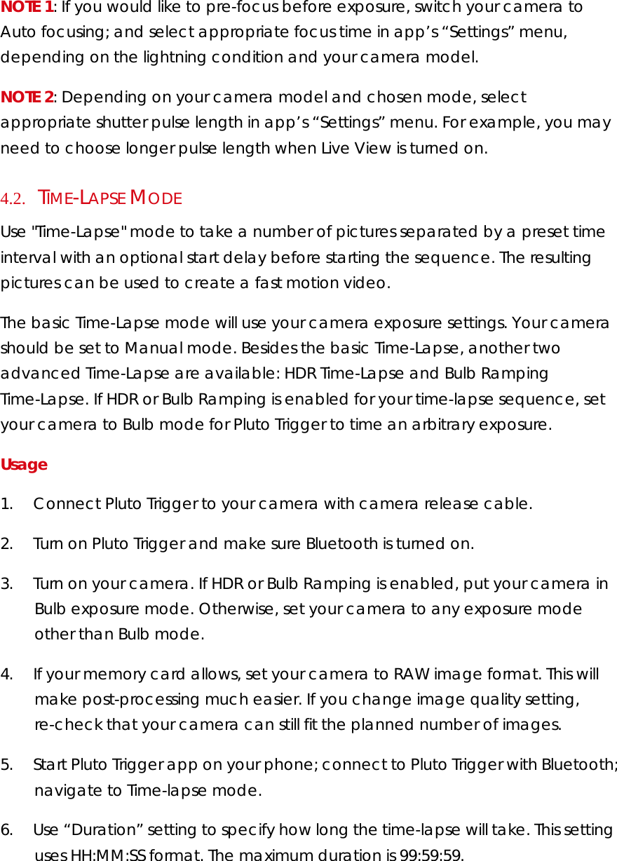 NOTE 1: If you would like to pre-focus before exposure, switch your camera to Auto focusing; and select appropriate focus time in app’s “Settings” menu, depending on the lightning condition and your camera model.  NOTE 2: Depending on your camera model and chosen mode, select appropriate shutter pulse length in app’s “Settings” menu. For example, you may need to choose longer pulse length when Live View is turned on. 4.2.     TIME-LAPSE MODE Use &quot;Time-Lapse&quot; mode to take a number of pictures separated by a preset time interval with an optional start delay before starting the sequence. The resulting pictures can be used to create a fast motion video.  The basic Time-Lapse mode will use your camera exposure settings. Your camera should be set to Manual mode. Besides the basic Time-Lapse, another two advanced Time-Lapse are available: HDR Time-Lapse and Bulb Ramping Time-Lapse. If HDR or Bulb Ramping is enabled for your time-lapse sequence, set your camera to Bulb mode for Pluto Trigger to time an arbitrary exposure.  Usage  1.        Connect Pluto Trigger to your camera with camera release cable.  2.        Turn on Pluto Trigger and make sure Bluetooth is turned on. 3.        Turn on your camera. If HDR or Bulb Ramping is enabled, put your camera in Bulb exposure mode. Otherwise, set your camera to any exposure mode other than Bulb mode.  4.        If your memory card allows, set your camera to RAW image format. This will make post-processing much easier. If you change image quality setting, re-check that your camera can still fit the planned number of images.  5.        Start Pluto Trigger app on your phone; connect to Pluto Trigger with Bluetooth; navigate to Time-lapse mode. 6.        Use “Duration” setting to specify how long the time-lapse will take. This setting uses HH:MM:SS format. The maximum duration is 99:59:59. 