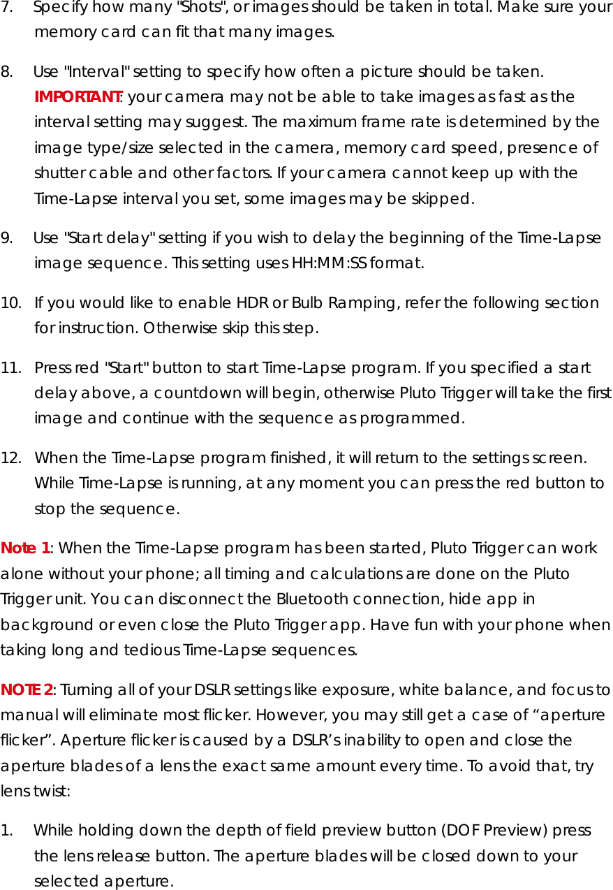 7.        Specify how many &quot;Shots&quot;, or images should be taken in total. Make sure your memory card can fit that many images. 8.        Use &quot;Interval&quot; setting to specify how often a picture should be taken. IMPORTANT: your camera may not be able to take images as fast as the interval setting may suggest. The maximum frame rate is determined by the image type/size selected in the camera, memory card speed, presence of shutter cable and other factors. If your camera cannot keep up with the Time-Lapse interval you set, some images may be skipped.  9.        Use &quot;Start delay&quot; setting if you wish to delay the beginning of the Time-Lapse image sequence. This setting uses HH:MM:SS format.  10.     If you would like to enable HDR or Bulb Ramping, refer the following section for instruction. Otherwise skip this step. 11.     Press red &quot;Start&quot; button to start Time-Lapse program. If you specified a start delay above, a countdown will begin, otherwise Pluto Trigger will take the first image and continue with the sequence as programmed.  12.     When the Time-Lapse program finished, it will return to the settings screen. While Time-Lapse is running, at any moment you can press the red button to stop the sequence. Note 1: When the Time-Lapse program has been started, Pluto Trigger can work alone without your phone; all timing and calculations are done on the Pluto Trigger unit. You can disconnect the Bluetooth connection, hide app in background or even close the Pluto Trigger app. Have fun with your phone when taking long and tedious Time-Lapse sequences. NOTE 2: Turning all of your DSLR settings like exposure, white balance, and focus to manual will eliminate most flicker. However, you may still get a case of “aperture flicker”. Aperture flicker is caused by a DSLR’s inability to open and close the aperture blades of a lens the exact same amount every time. To avoid that, try lens twist: 1.        While holding down the depth of field preview button (DOF Preview) press the lens release button. The aperture blades will be closed down to your selected aperture.  